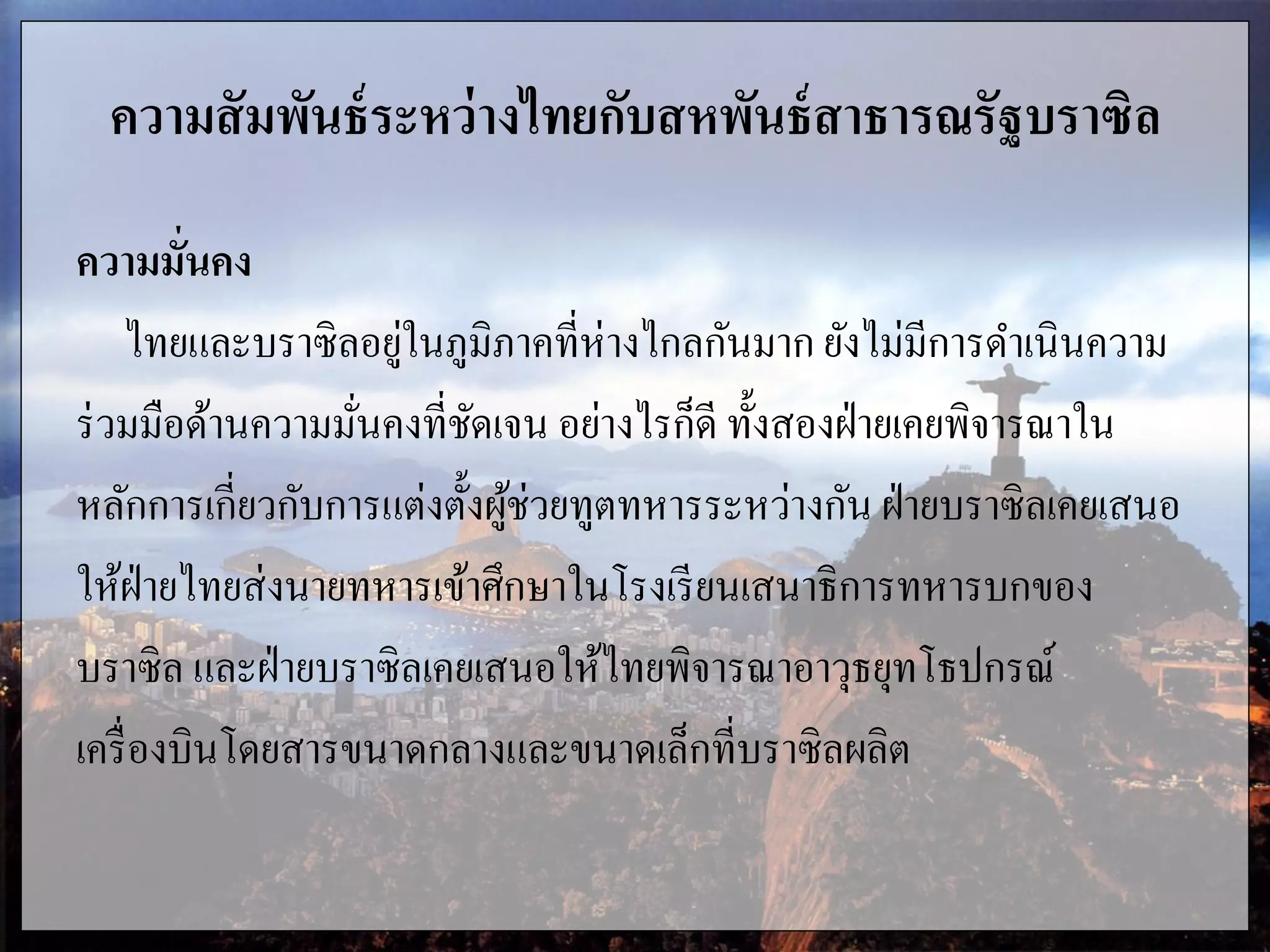ความสัมพันธ์ระหว่างไทยกับสหพันธ์สาธารณรัฐบราซิล
ความมั่นคง
ไทยและบราซิลอยู่ในภูมิภาคที่ห่างไกลกันมาก ยังไม่มีการดาเนินความ
ร่วมมือด้านความมั่นคงที่ชัดเจน อย่างไรก็ดี ทั้งสองฝ่ายเคยพิจารณาใน
หลักการเกี่ยวกับการแต่งตั้งผู้ช่วยทูตทหารระหว่างกัน ฝ่ายบราซิลเคยเสนอ
ให้ฝ่ายไทยส่งนายทหารเข้าศึกษาในโรงเรียนเสนาธิการทหารบกของ
บราซิล และฝ่ายบราซิลเคยเสนอให้ไทยพิจารณาอาวุธยุทโธปกรณ์
เครื่องบินโดยสารขนาดกลางและขนาดเล็กที่บราซิลผลิต
 