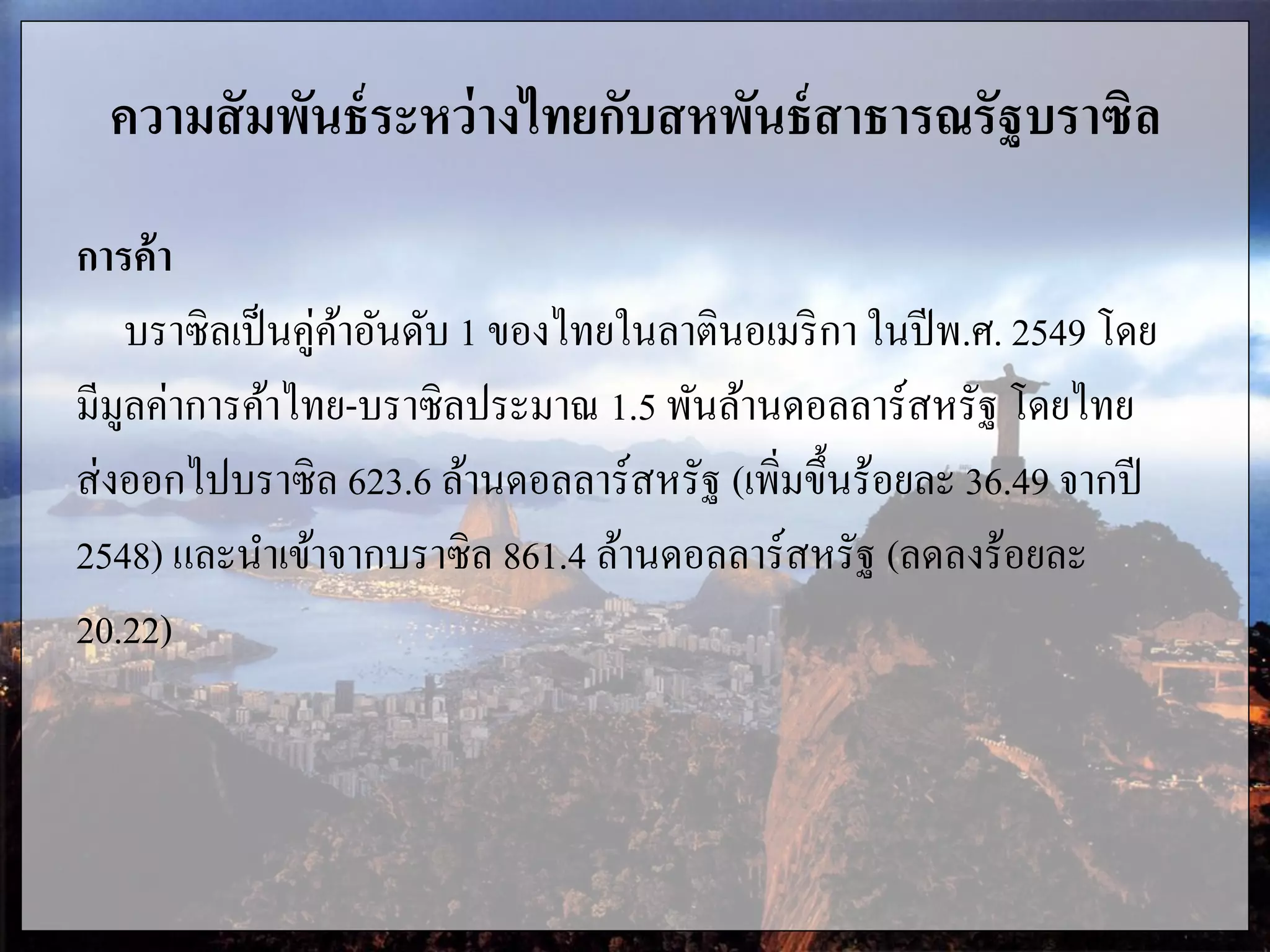 ความสัมพันธ์ระหว่างไทยกับสหพันธ์สาธารณรัฐบราซิล
การค้า
บราซิลเป็นคู่ค้าอันดับ 1 ของไทยในลาตินอเมริกา ในปีพ.ศ. 2549 โดย
มีมูลค่าการค้าไทย-บราซิลประมาณ 1.5 พันล้านดอลลาร์สหรัฐ โดยไทย
ส่งออกไปบราซิล 623.6 ล้านดอลลาร์สหรัฐ (เพิ่มขึ้นร้อยละ 36.49 จากปี
2548) และนาเข้าจากบราซิล 861.4 ล้านดอลลาร์สหรัฐ (ลดลงร้อยละ
20.22)
 