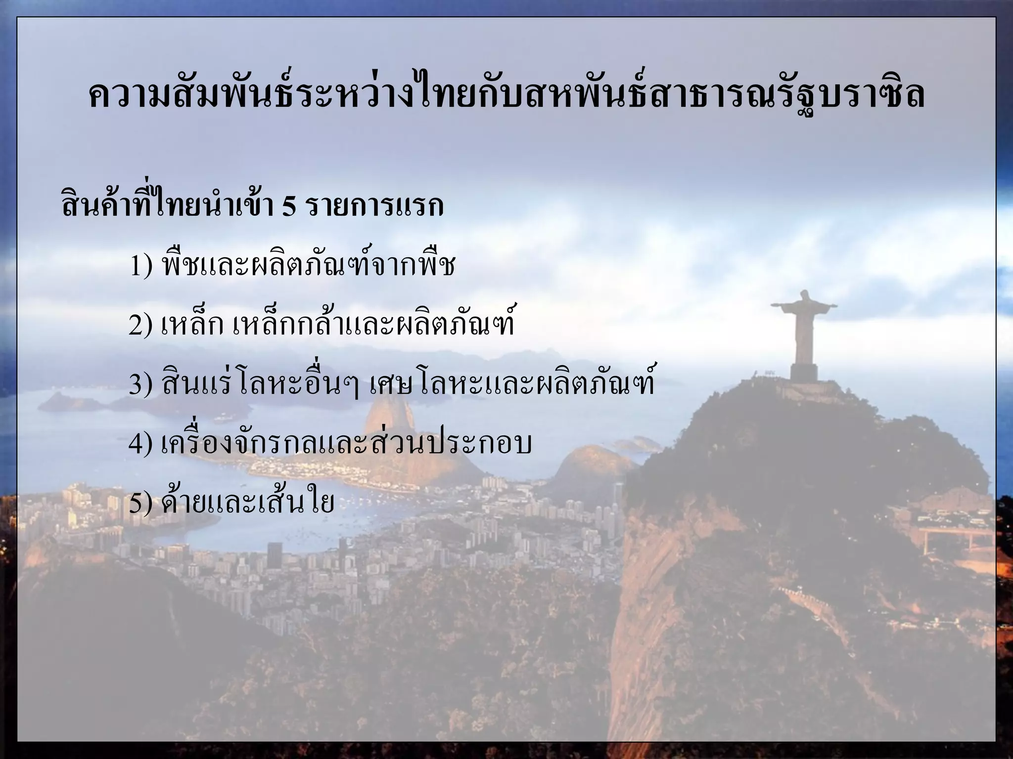 ความสัมพันธ์ระหว่างไทยกับสหพันธ์สาธารณรัฐบราซิล
สินค้าที่ไทยนาเข้า 5 รายการแรก
1) พืชและผลิตภัณฑ์จากพืช
2) เหล็ก เหล็กกล้าและผลิตภัณฑ์
3) สินแร่โลหะอื่นๆ เศษโลหะและผลิตภัณฑ์
4) เครื่องจักรกลและส่วนประกอบ
5) ด้ายและเส้นใย
 