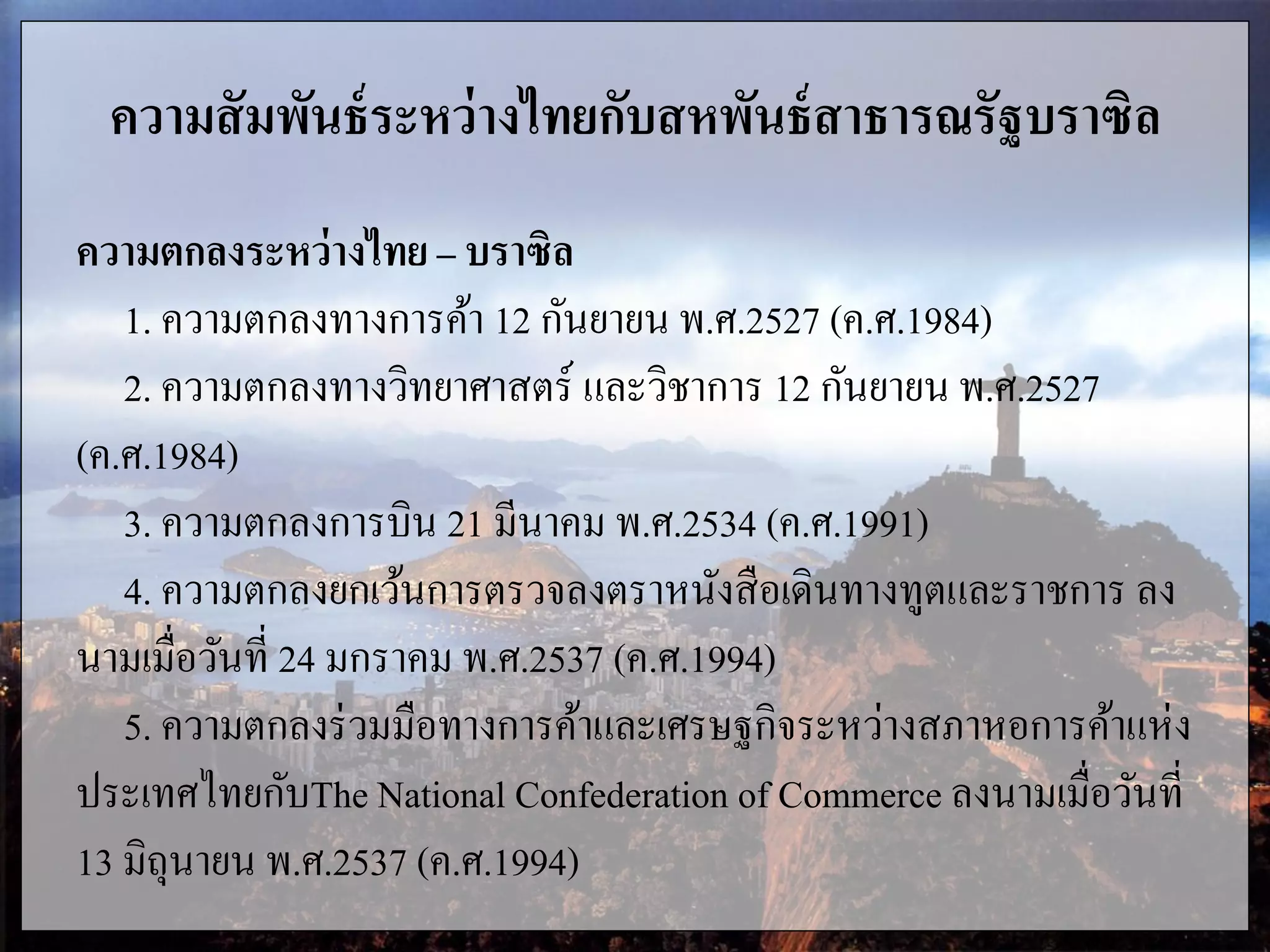 ความสัมพันธ์ระหว่างไทยกับสหพันธ์สาธารณรัฐบราซิล
ความตกลงระหว่างไทย – บราซิล
1. ความตกลงทางการค้า 12 กันยายน พ.ศ.2527 (ค.ศ.1984)
2. ความตกลงทางวิทยาศาสตร์ และวิชาการ 12 กันยายน พ.ศ.2527
(ค.ศ.1984)
3. ความตกลงการบิน 21 มีนาคม พ.ศ.2534 (ค.ศ.1991)
4. ความตกลงยกเว้นการตรวจลงตราหนังสือเดินทางทูตและราชการ ลง
นามเมื่อวันที่ 24 มกราคม พ.ศ.2537 (ค.ศ.1994)
5. ความตกลงร่วมมือทางการค้าและเศรษฐกิจระหว่างสภาหอการค้าแห่ง
ประเทศไทยกับThe National Confederation of Commerce ลงนามเมื่อวันที่
13 มิถุนายน พ.ศ.2537 (ค.ศ.1994)
 