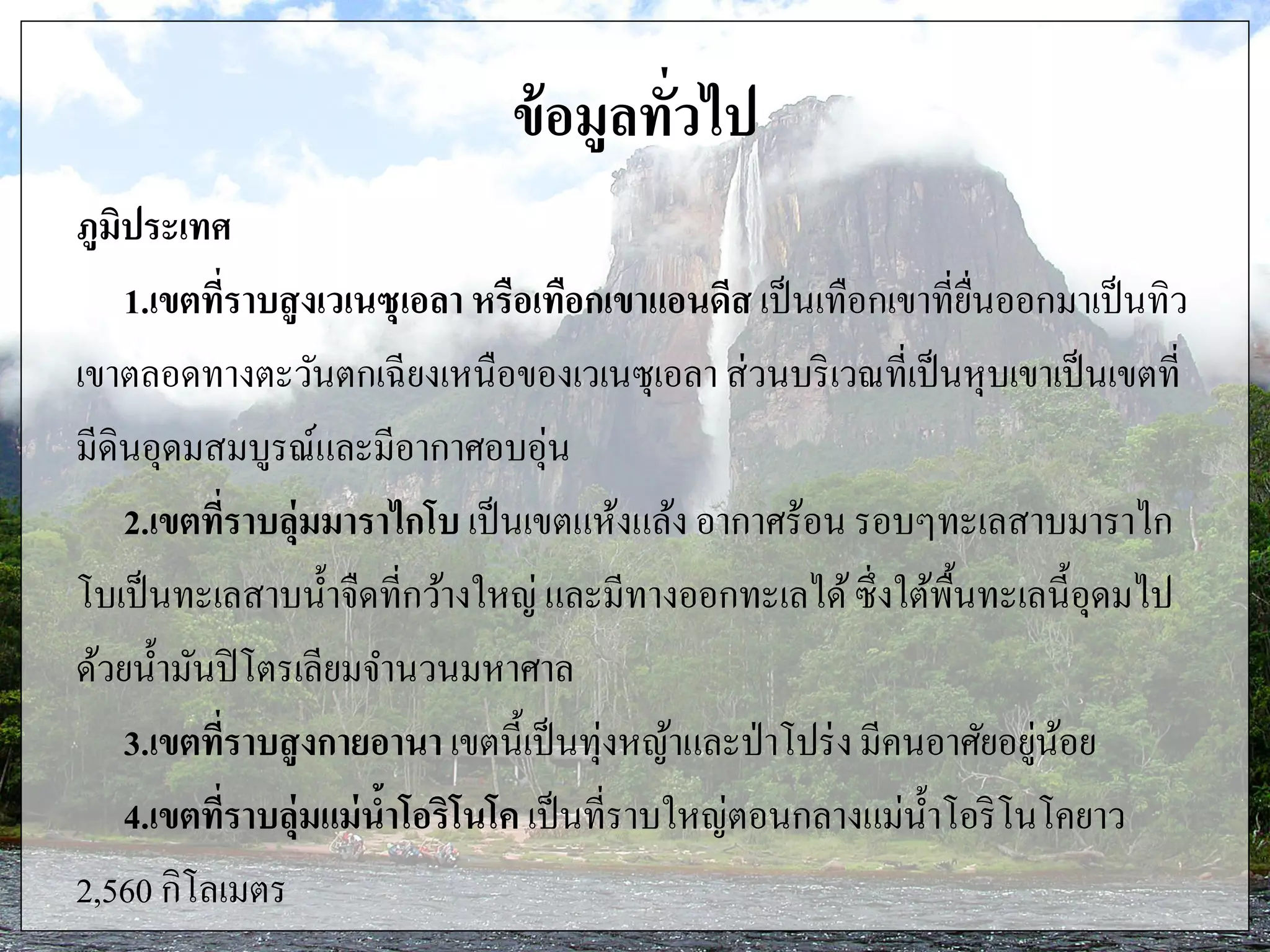 ข้อมูลทั่วไป
ภูมิประเทศ
1.เขตที่ราบสูงเวเนซุเอลา หรือเทือกเขาแอนดีส เป็นเทือกเขาที่ยื่นออกมาเป็นทิว
เขาตลอดทางตะวันตกเฉียงเหนือของเวเนซุเอลา ส่วนบริเวณที่เป็นหุบเขาเป็นเขตที่
มีดินอุดมสมบูรณ์และมีอากาศอบอุ่น
2.เขตที่ราบลุ่มมาราไกโบ เป็นเขตแห้งแล้ง อากาศร้อน รอบๆทะเลสาบมาราไก
โบเป็นทะเลสาบน้าจืดที่กว้างใหญ่ และมีทางออกทะเลได้ซึ่งใต้พื้นทะเลนี้อุดมไป
ด้วยน้ามันปิโตรเลียมจานวนมหาศาล
3.เขตที่ราบสูงกายอานา เขตนี้เป็นทุ่งหญ้าและป่าโปร่งมีคนอาศัยอยู่น้อย
4.เขตที่ราบลุ่มแม่น้าโอริโนโค เป็นที่ราบใหญ่ตอนกลางแม่น้าโอริโนโคยาว
2,560 กิโลเมตร
 