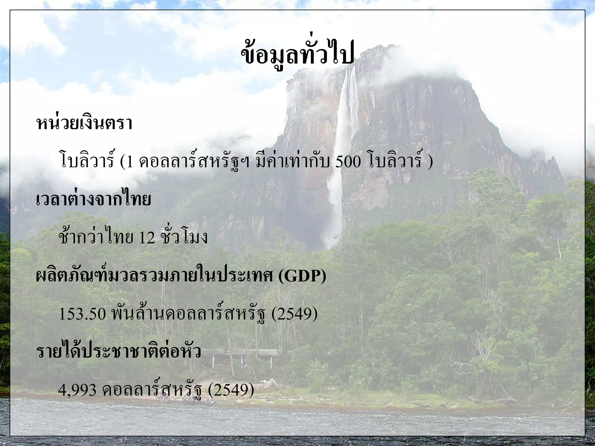 ข้อมูลทั่วไป
หน่วยเงินตรา
โบลิวาร์ (1 ดอลลาร์สหรัฐฯ มีค่าเท่ากับ 500 โบลิวาร์ )
เวลาต่างจากไทย
ช้ากว่าไทย 12 ชั่วโมง
ผลิตภัณฑ์มวลรวมภายในประเทศ (GDP)
153.50 พันล้านดอลลาร์สหรัฐ (2549)
รายได้ประชาชาติต่อหัว
4,993 ดอลลาร์สหรัฐ (2549)
 