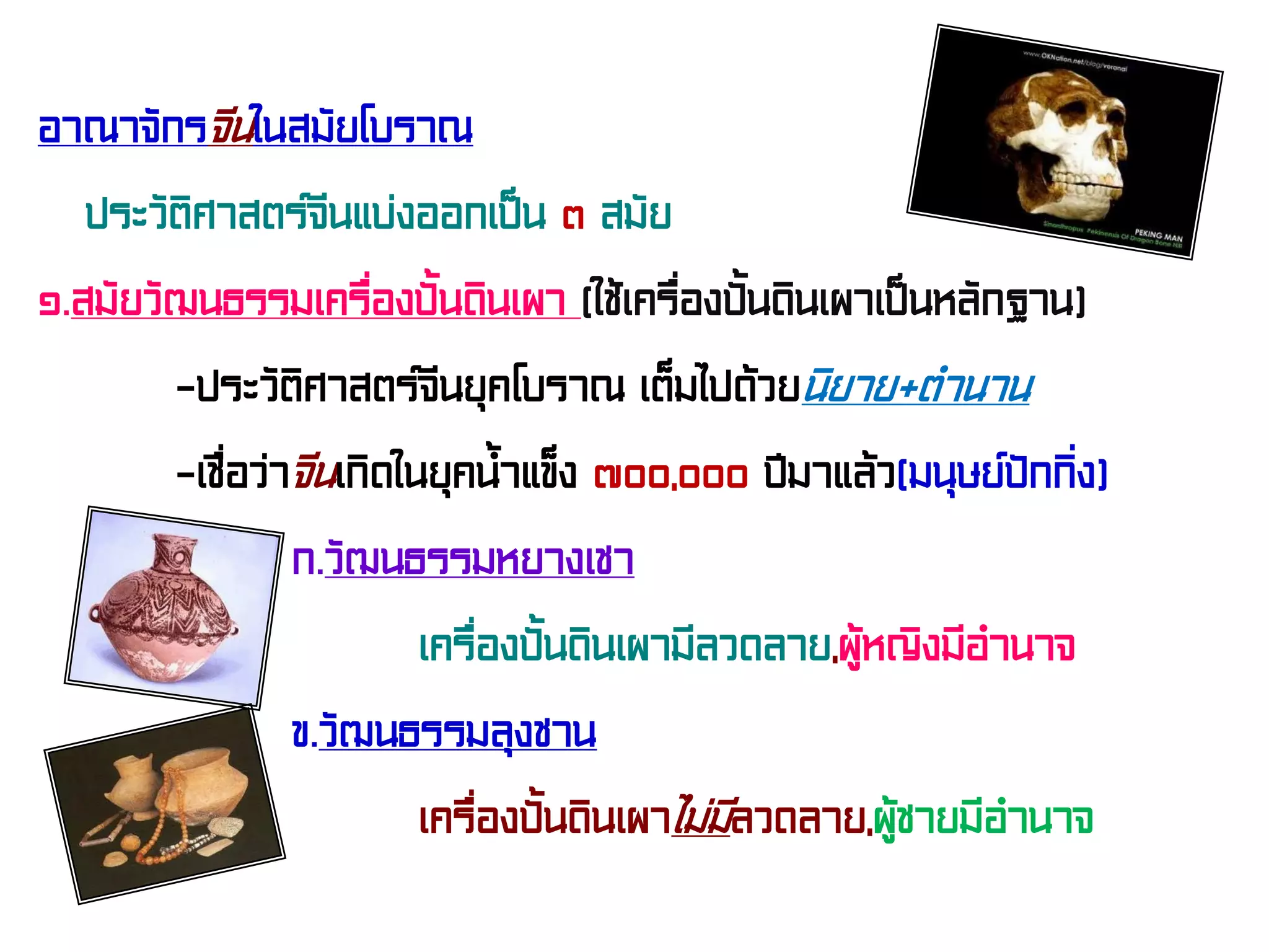 อาณาจักรจีนในสมัยโบราณ
ประวัติศาสตร์จีนแบ่งออกเป็น ๓ สมัย
๑.สมัยวัฒนธรรมเครื่องปั้นดินเผา (ใช้เครื่องปั้นดินเผาเป็นหลักฐาน)
-ประวัติศาสตร์จีนยุคโบราณ เต็มไปด้วยนิยาย+ตํานาน
-เชื่อว่าจีนเกิดในยุคน้ําแข็ง ๗๐๐,๐๐๐ ปีมาแล้ว(มนุษย์ปักกิ่ง)
ก.วัฒนธรรมหยางเชา
เครื่องปั้นดินเผามีลวดลาย,ผู้หญิงมีอํานาจ
ข.วัฒนธรรมลุงชาน
เครื่องปั้นดินเผาไม่มีลวดลาย,ผู้ชายมีอํานาจ
 