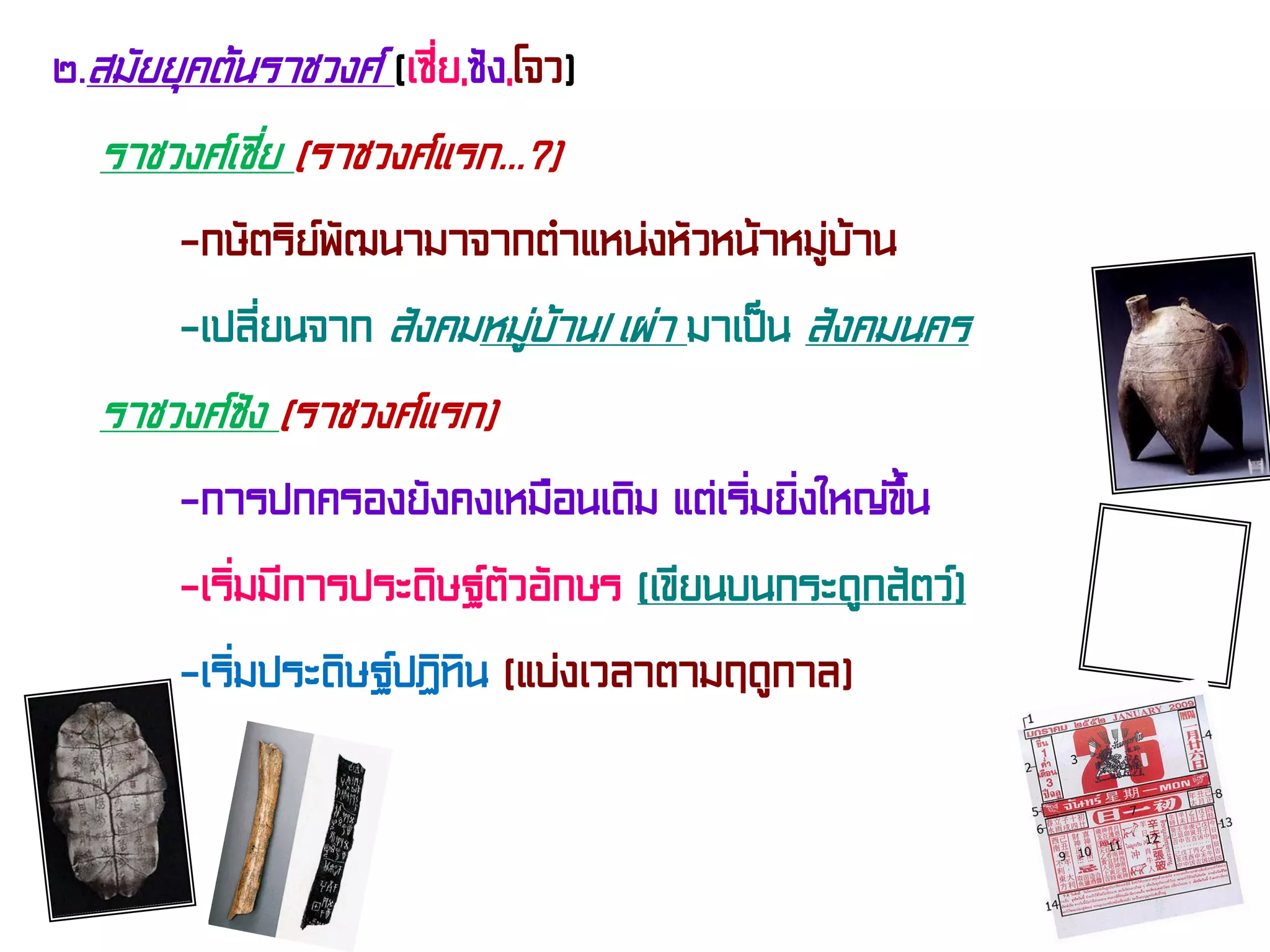 ๒.สมัยยุคต้นราชวงศ์ (เซี่ย,ซัง,โจว)
ราชวงศ์เซี่ย (ราชวงศ์แรก...?)
-กษัตริย์พัฒนามาจากตําแหน่งหัวหน้าหมู่บ้าน
-เปลี่ยนจาก สังคมหมู่บ้าน/เผ่า มาเป็น สังคมนคร
ราชวงศ์ซัง (ราชวงศ์แรก)
-การปกครองยังคงเหมือนเดิม แต่เริ่มยิ่งใหญ่ขึ้น
-เริ่มมีการประดิษฐ์ตัวอักษร (เขียนบนกระดูกสัตว์)
-เริ่มประดิษฐ์ปฏิทิน (แบ่งเวลาตามฤดูกาล)
 