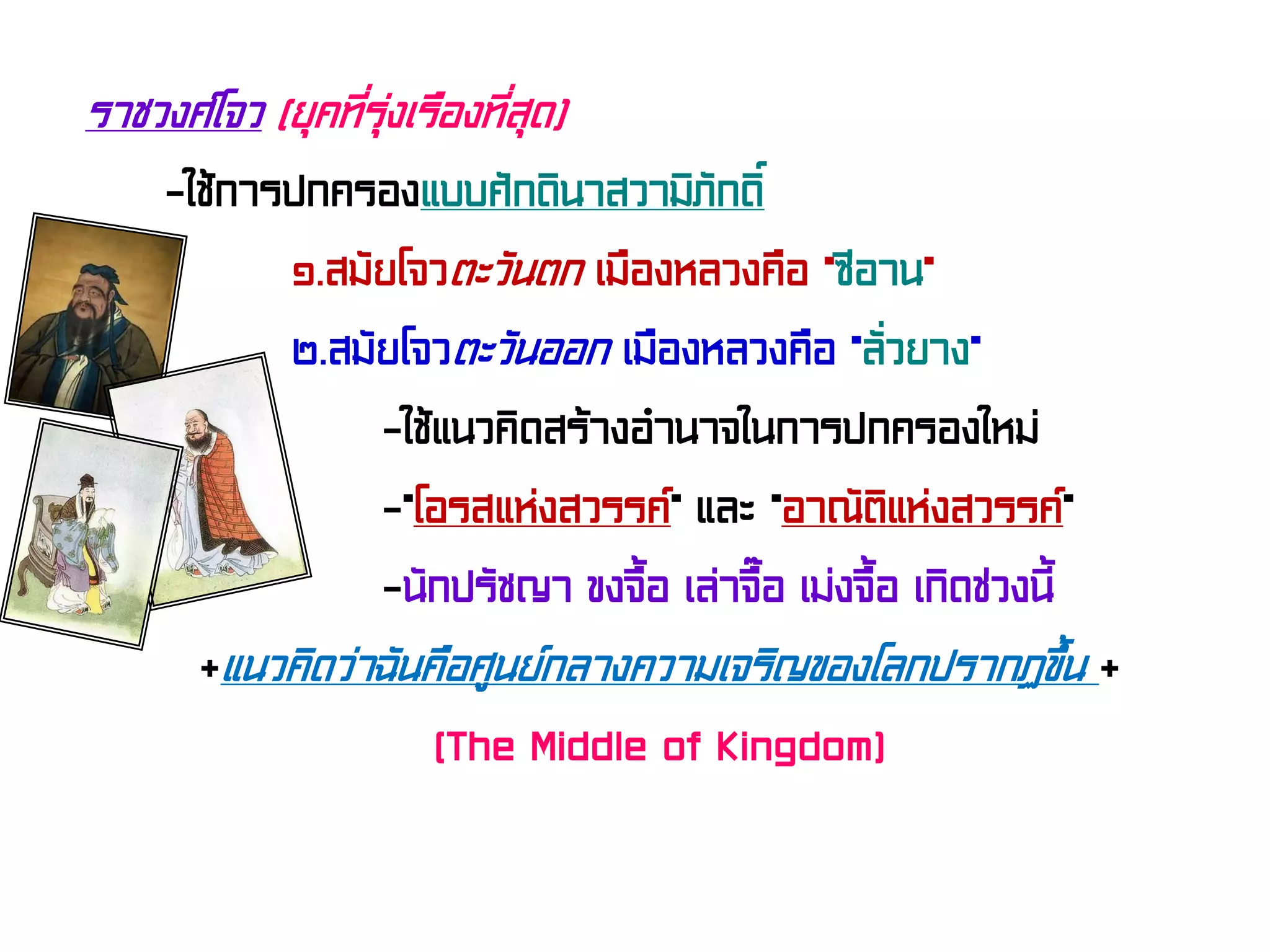 ราชวงศ์โจว (ยุคที่รุ่งเรืองที่สุด)
-ใช้การปกครองแบบศักดินาสวามิภักดิ์
๑.สมัยโจวตะวันตก เมืองหลวงคือ “ซีอาน”
๒.สมัยโจวตะวันออก เมืองหลวงคือ “ลั่วยาง”
-ใช้แนวคิดสร้างอํานาจในการปกครองใหม่
-“โอรสแห่งสวรรค์” และ “อาณัติแห่งสวรรค์”
-นักปรัชญา ขงจื้อ เล่าจื๊อ เม่งจื้อ เกิดช่วงนี้
+แนวคิดว่าฉันคือศูนย์กลางความเจริญของโลกปรากฏขึ้น +
(The Middle of Kingdom)
 