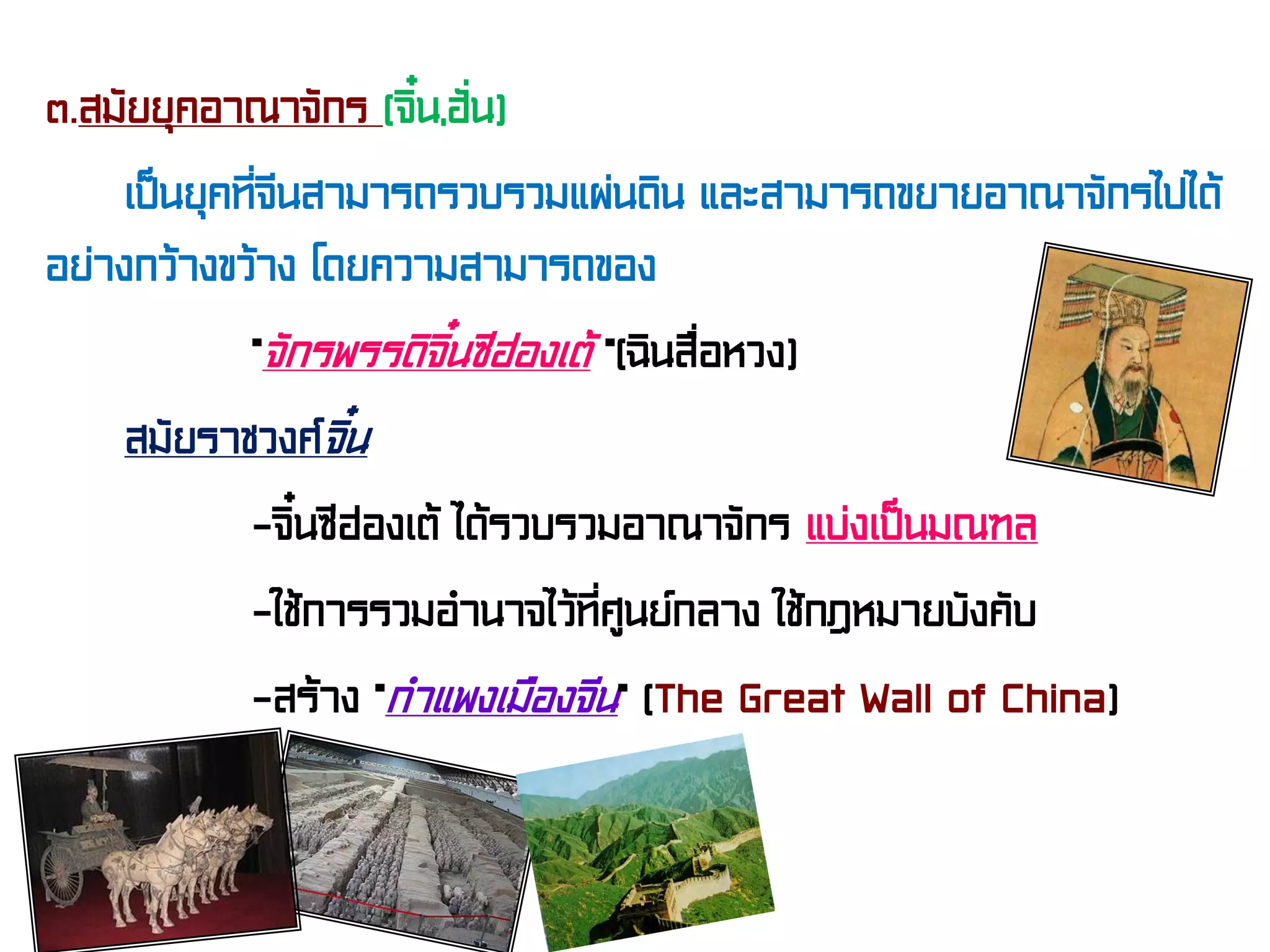 ๓.สมัยยุคอาณาจักร (จิ๋น,ฮั่น)
เป็นยุคที่จีนสามารถรวบรวมแผ่นดิน และสามารถขยายอาณาจักรไปได้
อย่างกว้างขว้าง โดยความสามารถของ
“จักรพรรดิจิ๋นซีฮ่องเต้ ”(ฉินสื่อหวง)
สมัยราชวงศ์จิ๋น
-จิ๋นซีฮ่องเต้ ได้รวบรวมอาณาจักร แบ่งเป็นมณฑล
-ใช้การรวมอํานาจไว้ที่ศูนย์กลาง ใช้กฎหมายบังคับ
-สร้าง “กําแพงเมืองจีน” (The Great Wall of China)
 