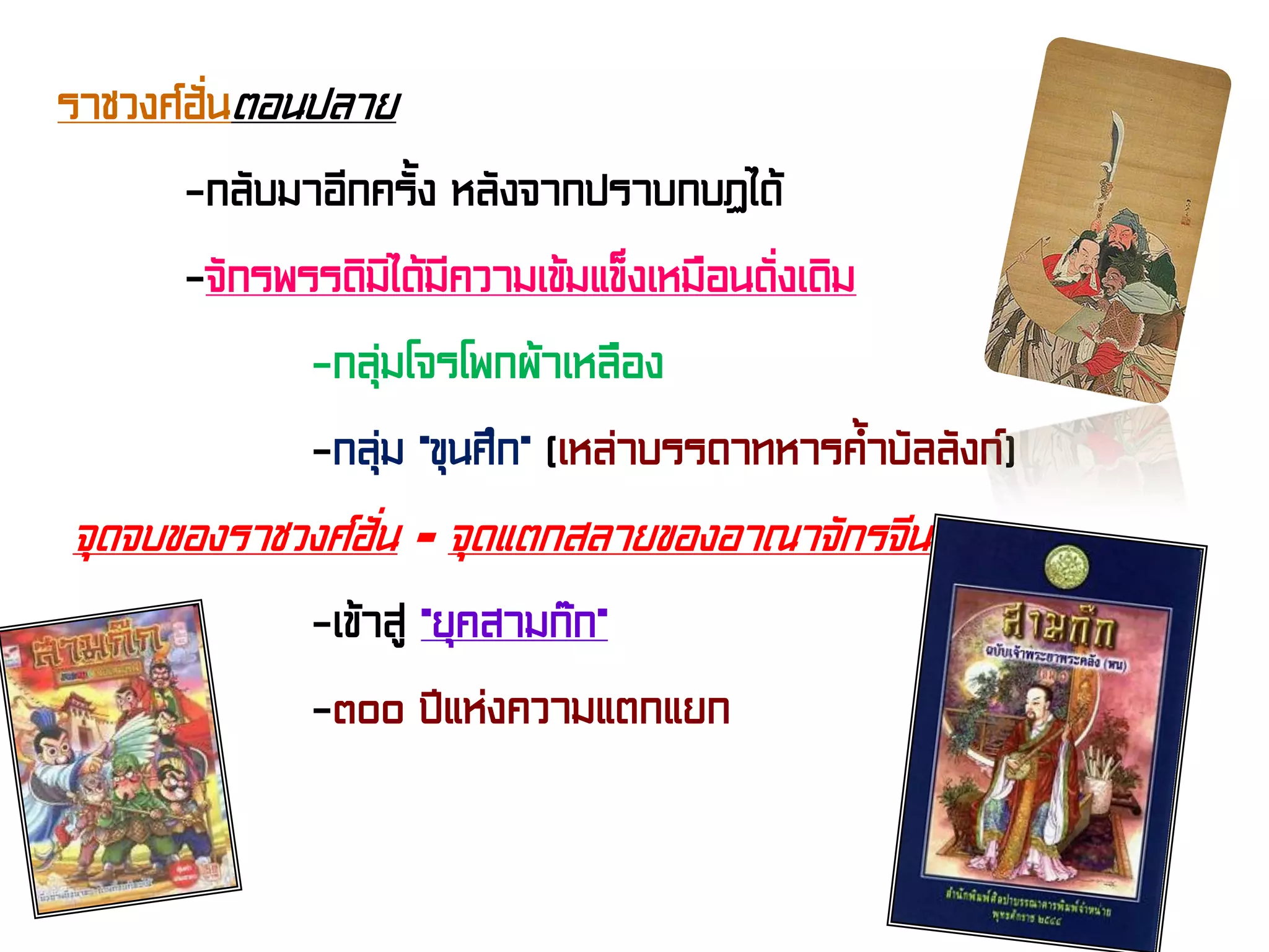 ราชวงศ์ฮั่นตอนปลาย
-กลับมาอีกครั้ง หลังจากปราบกบฏได้
-จักรพรรดิมิได้มีความเข้มแข็งเหมือนดั่งเดิม
-กลุ่มโจรโพกผ้าเหลือง
-กลุ่ม “ขุนศึก” (เหล่าบรรดาทหารค้ําบัลลังก์)
จุดจบของราชวงศ์ฮั่น = จุดแตกสลายของอาณาจักรจีน
-เข้าสู่ “ยุคสามก๊ก”
-๓๐๐ ปีแห่งความแตกแยก
 