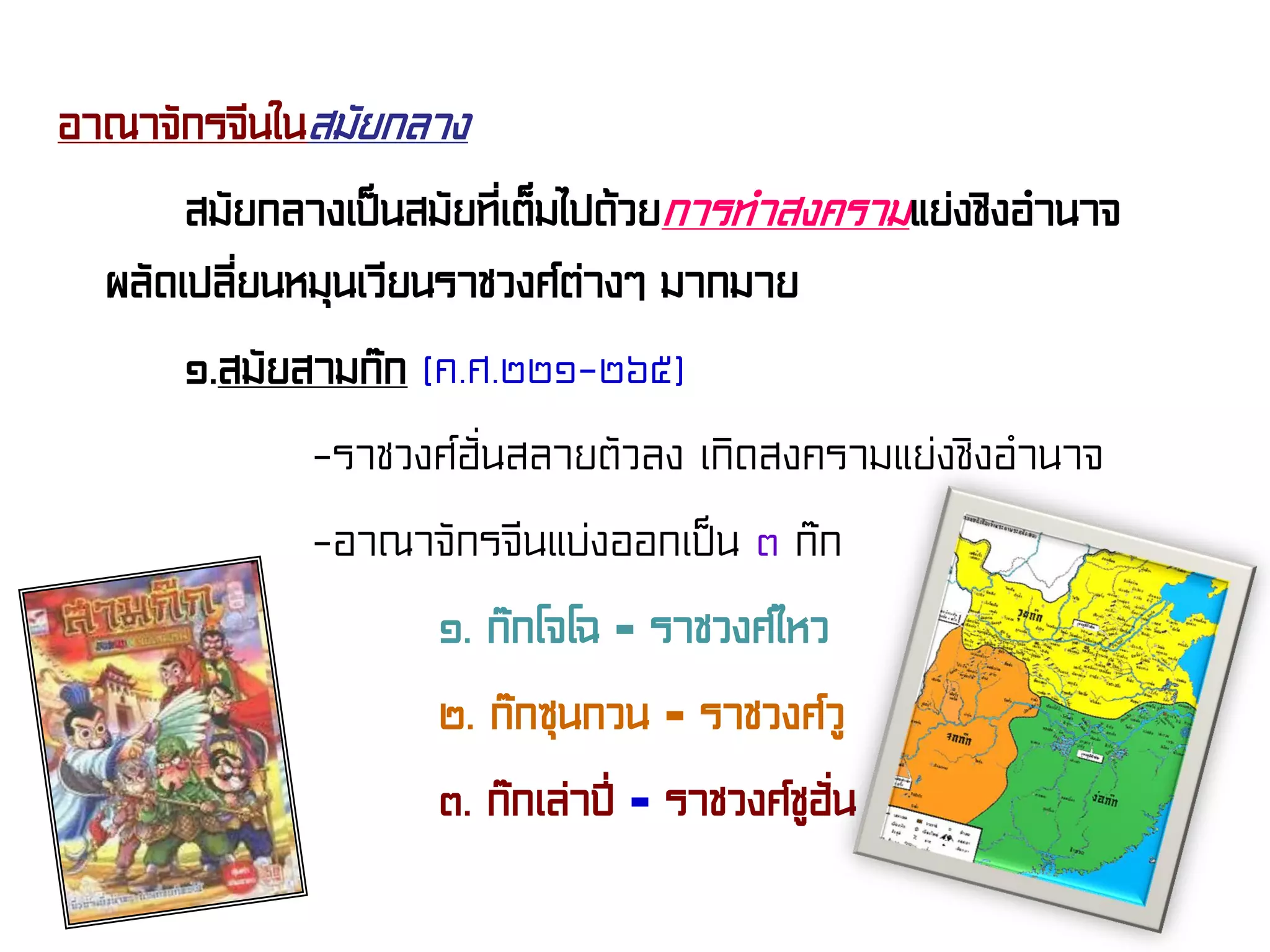อาณาจักรจีนในสมัยกลาง
สมัยกลางเป็นสมัยที่เต็มไปด้วยการทําสงครามแย่งชิงอํานาจ
ผลัดเปลี่ยนหมุนเวียนราชวงศ์ต่างๆ มากมาย
๑.สมัยสามก๊ก (ค.ศ.๒๒๑-๒๖๕)
-ราชวงศ์ฮั่นสลายตัวลง เกิดสงครามแย่งชิงอํานาจ
-อาณาจักรจีนแบ่งออกเป็น ๓ ก๊ก
๑. ก๊กโจโฉ = ราชวงศ์ไหว
๒. ก๊กซุนกวน = ราชวงศ์วู
๓. ก๊กเล่าปี่ = ราชวงศ์ชูฮั่น
 