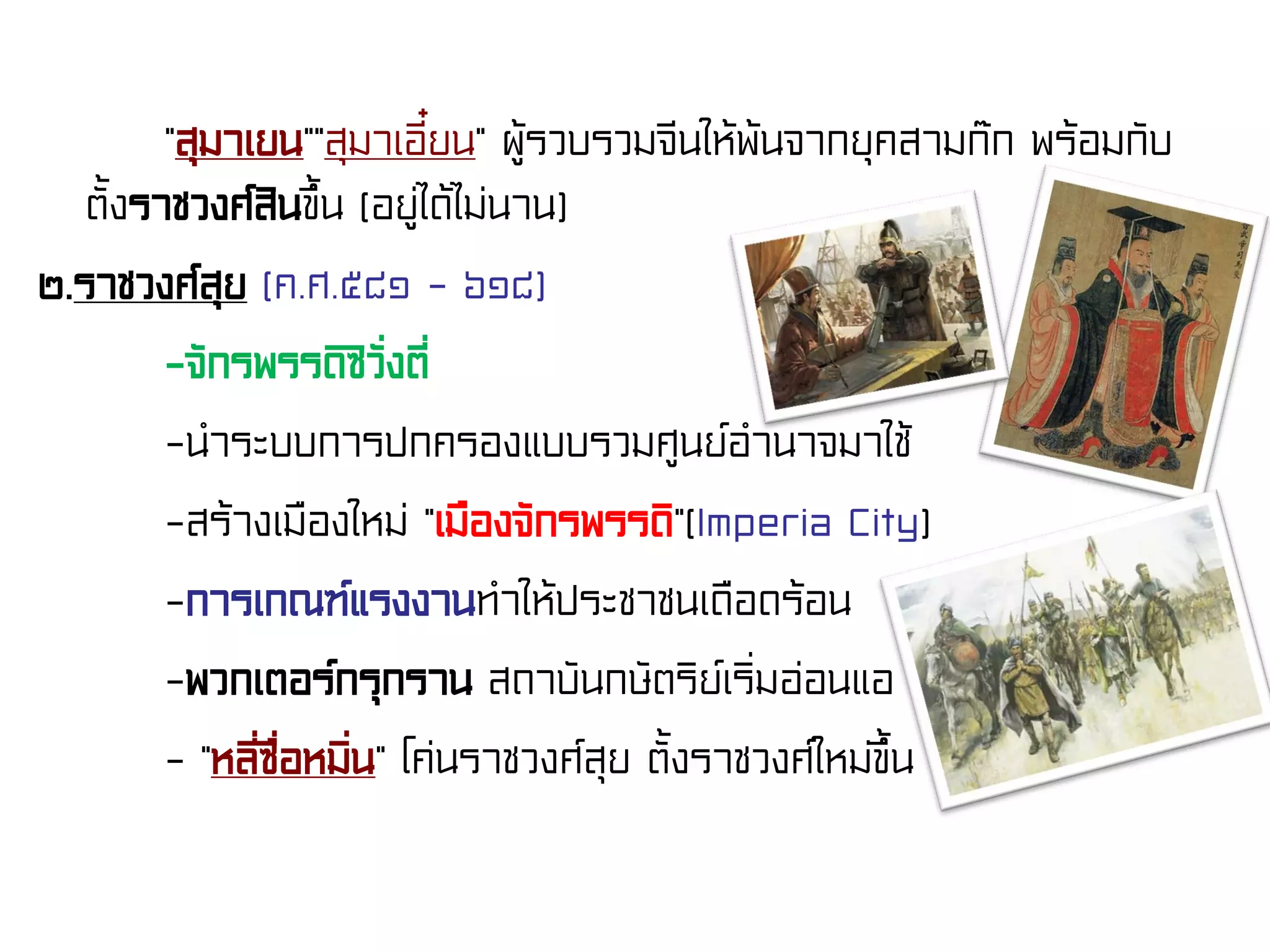 “สุมาเยน”“สุมาเอี๋ยน” ผู้รวบรวมจีนให้พ้นจากยุคสามก๊ก พร้อมกับ
ตั้งราชวงศ์สินขึ้น (อยู่ได้ไม่นาน)
๒.ราชวงศ์สุย (ค.ศ.๕๘๑ - ๖๑๘)
-จักรพรรดิซิวั่งตี่
-นําระบบการปกครองแบบรวมศูนย์อํานาจมาใช้
-สร้างเมืองใหม่ “เมืองจักรพรรดิ”(Imperia City)
-การเกณฑ์แรงงานทําให้ประชาชนเดือดร้อน
-พวกเตอร์กรุกราน สถาบันกษัตริย์เริ่มอ่อนแอ
- “หลี่ซื่อหมิ่น” โค่นราชวงศ์สุย ตั้งราชวงศ์ใหม่ขึ้น
 