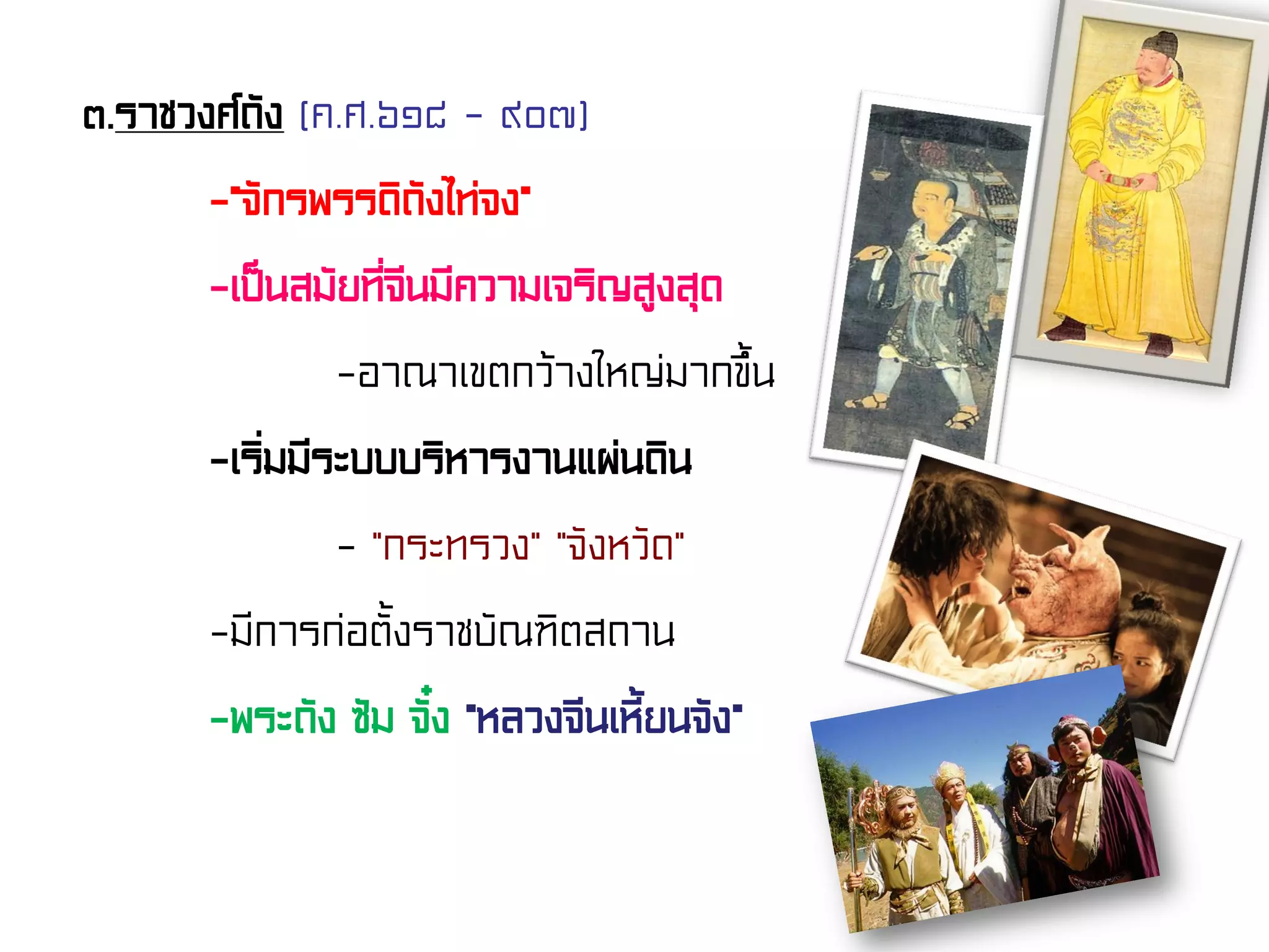 ๓.ราชวงศ์ถัง (ค.ศ.๖๑๘ - ๙๐๗)
-“จักรพรรดิถังไท่จง”
-เป็นสมัยที่จีนมีความเจริญสูงสุด
-อาณาเขตกว้างใหญ่มากขึ้น
-เริ่มมีระบบบริหารงานแผ่นดิน
- “กระทรวง” “จังหวัด”
-มีการก่อตั้งราชบัณฑิตสถาน
-พระถัง ซัม จั๋ง “หลวงจีนเหี้ยนจัง”
 