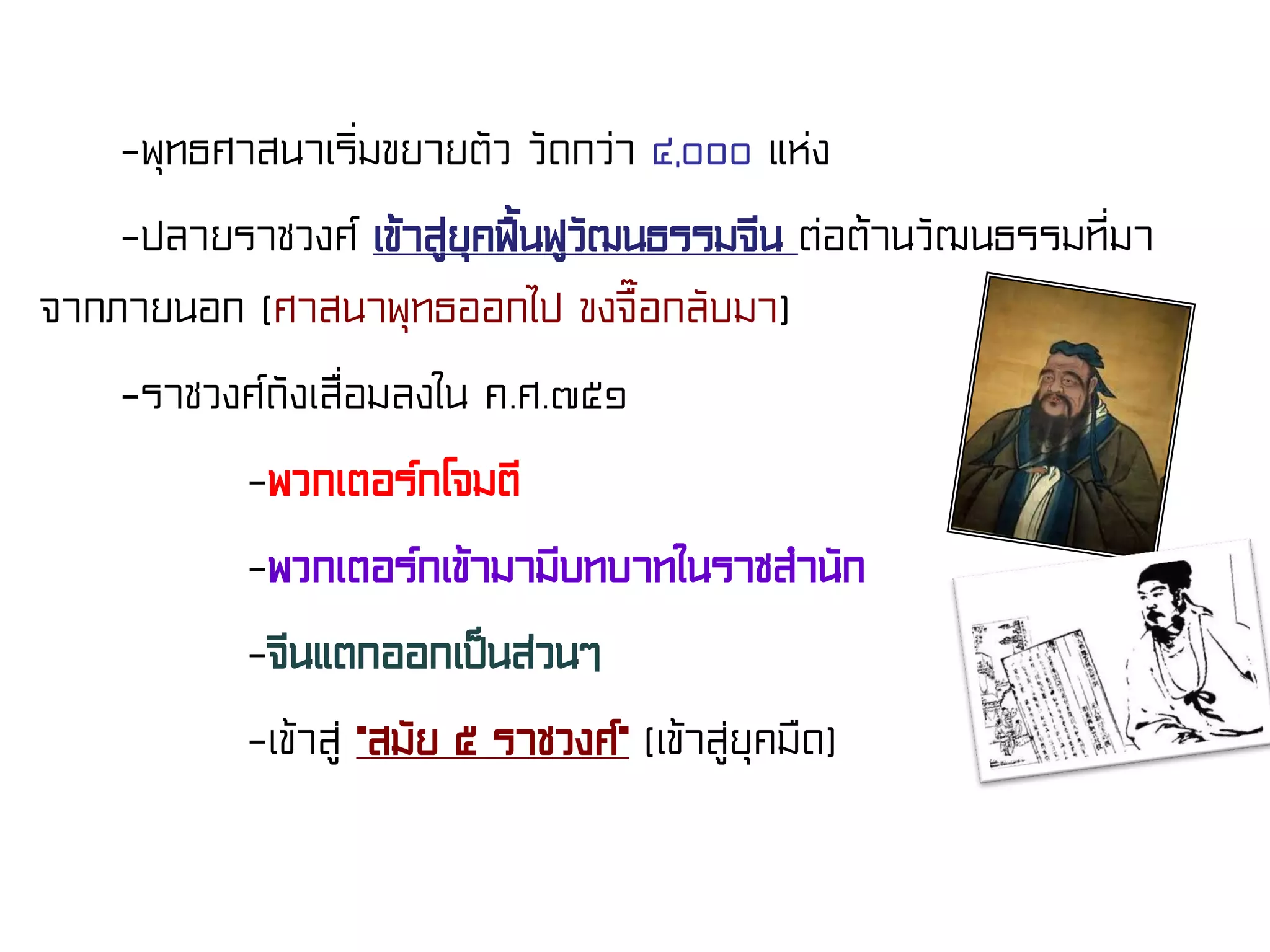 -พุทธศาสนาเริ่มขยายตัว วัดกว่า ๔,๐๐๐ แห่ง
-ปลายราชวงศ์ เข้าสู่ยุคฟื้นฟูวัฒนธรรมจีน ต่อต้านวัฒนธรรมที่มา
จากภายนอก (ศาสนาพุทธออกไป ขงจื๊อกลับมา)
-ราชวงศ์ถังเสื่อมลงใน ค.ศ.๗๕๑
-พวกเตอร์กโจมตี
-พวกเตอร์กเข้ามามีบทบาทในราชสํานัก
-จีนแตกออกเป็นส่วนๆ
-เข้าสู่ “สมัย ๕ ราชวงศ์” (เข้าสู่ยุคมืด)
 