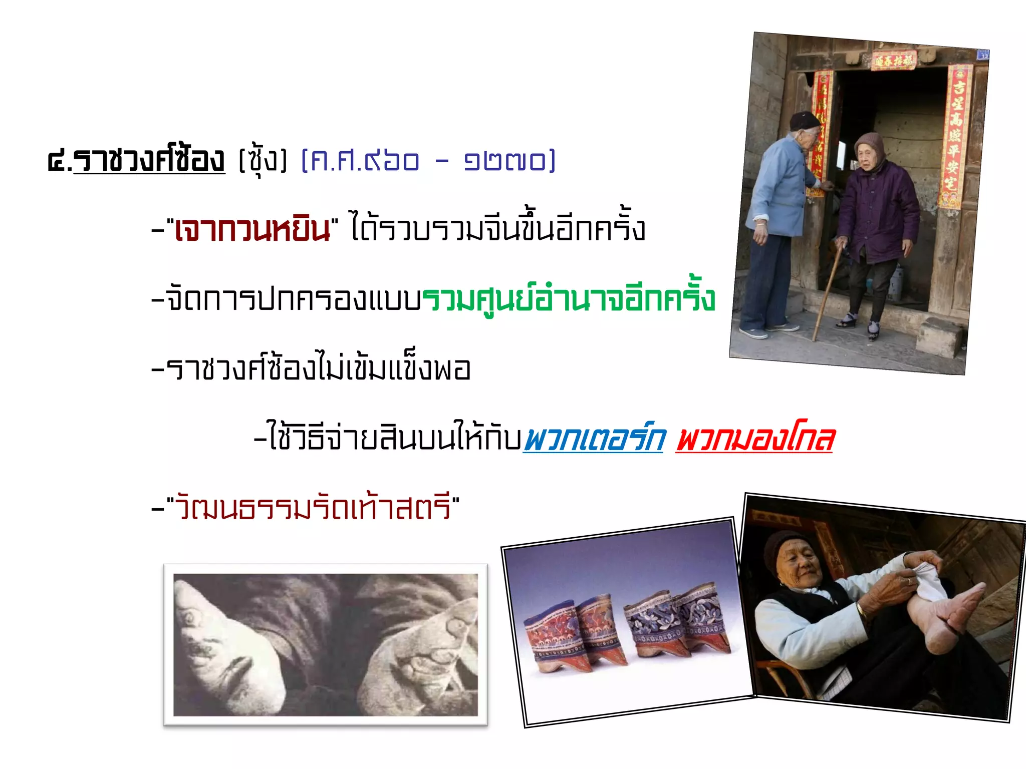 ๔.ราชวงศ์ซ้อง (ซุ้ง) (ค.ศ.๙๖๐ - ๑๒๗๐)
-“เจากวนหยิน” ได้รวบรวมจีนขึ้นอีกครั้ง
-จัดการปกครองแบบรวมศูนย์อํานาจอีกครั้ง
-ราชวงศ์ซ้องไม่เข้มแข็งพอ
-ใช้วิธีจ่ายสินบนให้กับพวกเตอร์ก พวกมองโกล
-“วัฒนธรรมรัดเท้าสตรี”
 