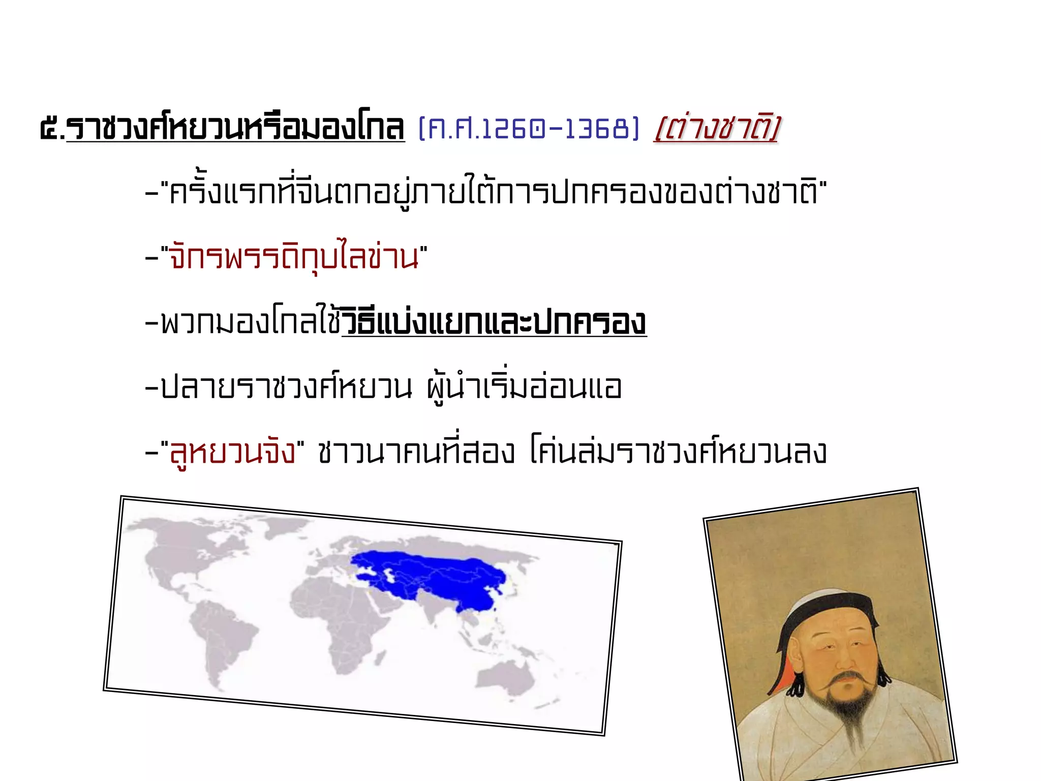 ๕.ราชวงศ์หยวนหรือมองโกล (ค.ศ.1260-1368) (ต่างชาติ)
-“ครั้งแรกที่จีนตกอยู่ภายใต้การปกครองของต่างชาติ”
-“จักรพรรดิกุบไลข่าน”
-พวกมองโกลใช้วิธีแบ่งแยกและปกครอง
-ปลายราชวงศ์หยวน ผู้นําเริ่มอ่อนแอ
-“ลูหยวนจัง” ชาวนาคนที่สอง โค่นล่มราชวงศ์หยวนลง
 