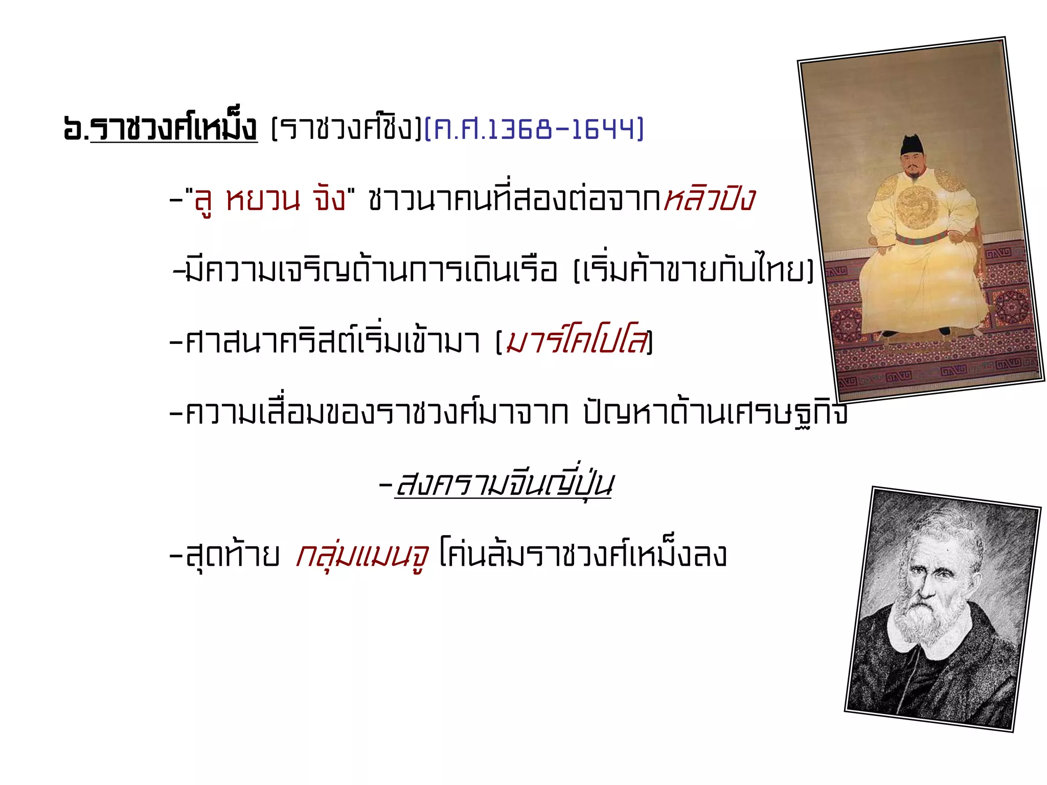 ๖.ราชวงศ์เหม็ง (ราชวงศ์ชิง)(ค.ศ.1368-1644)
-“ลู หยวน จัง” ชาวนาคนที่สองต่อจากหลิวปิง
-มีความเจริญด้านการเดินเรือ (เริ่มค้าขายกับไทย)
-ศาสนาคริสต์เริ่มเข้ามา (มาร์โคโปโล)
-ความเสื่อมของราชวงศ์มาจาก ปัญหาด้านเศรษฐกิจ
-สงครามจีนญี่ปุ่น
-สุดท้าย กลุ่มแมนจู โค่นล้มราชวงศ์เหม็งลง
 