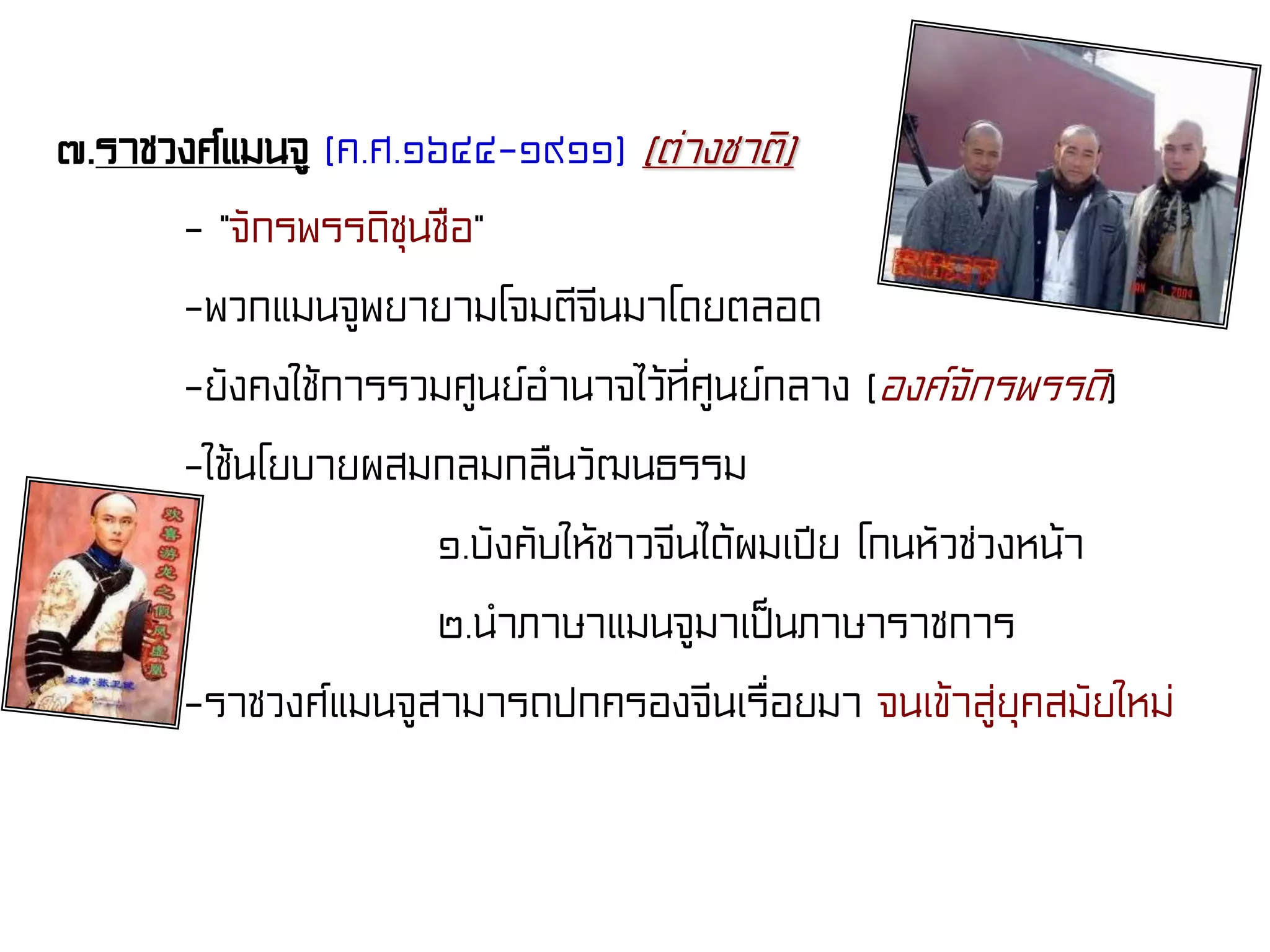 ๗.ราชวงศ์แมนจู (ค.ศ.๑๖๔๔-๑๙๑๑) (ต่างชาติ)
- “จักรพรรดิชุนชือ”
-พวกแมนจูพยายามโจมตีจีนมาโดยตลอด
-ยังคงใช้การรวมศูนย์อํานาจไว้ที่ศูนย์กลาง (องค์จักรพรรดิ)
-ใช้นโยบายผสมกลมกลืนวัฒนธรรม
๑.บังคับให้ชาวจีนได้ผมเปีย โกนหัวช่วงหน้า
๒.นําภาษาแมนจูมาเป็นภาษาราชการ
-ราชวงศ์แมนจูสามารถปกครองจีนเรื่อยมา จนเข้าสู่ยุคสมัยใหม่
 