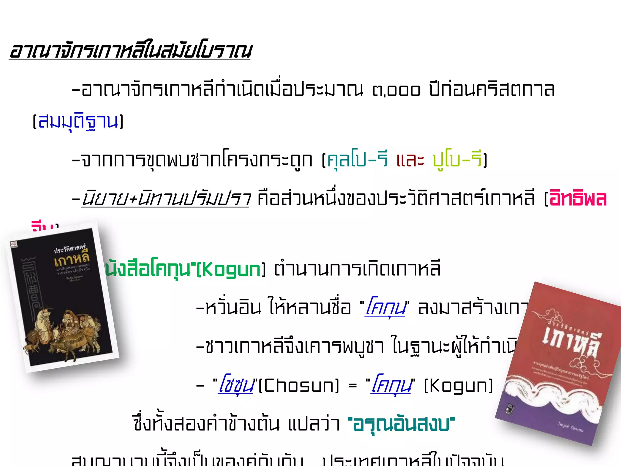 อาณาจักรเกาหลีในสมัยโบราณ
-อาณาจักรเกาหลีกําเนิดเมื่อประมาณ ๓,๐๐๐ ปีก่อนคริสตกาล
(สมมุติฐาน)
-จากการขุดพบซากโครงกระดูก (คุลโป-รี และ ปูโบ-รี)
-นิยาย+นิทานปรัมปรา คือส่วนหนึ่งของประวัติศาสตร์เกาหลี (อิทธิพล
จีน)
- “หนังสือโคกุน”(Kogun) ตํานานการเกิดเกาหลี
-หวั่นอิน ให้หลานชื่อ “โคกุน” ลงมาสร้างเกาหลี
-ชาวเกาหลีจึงเคารพบูชา ในฐานะผู้ให้กําเนิด
- “โชซุน”(Chosun) = “โคกุน” (Kogun)
ซึ่งทั้งสองคําข้างต้น แปลว่า “อรุณอันสงบ”
 