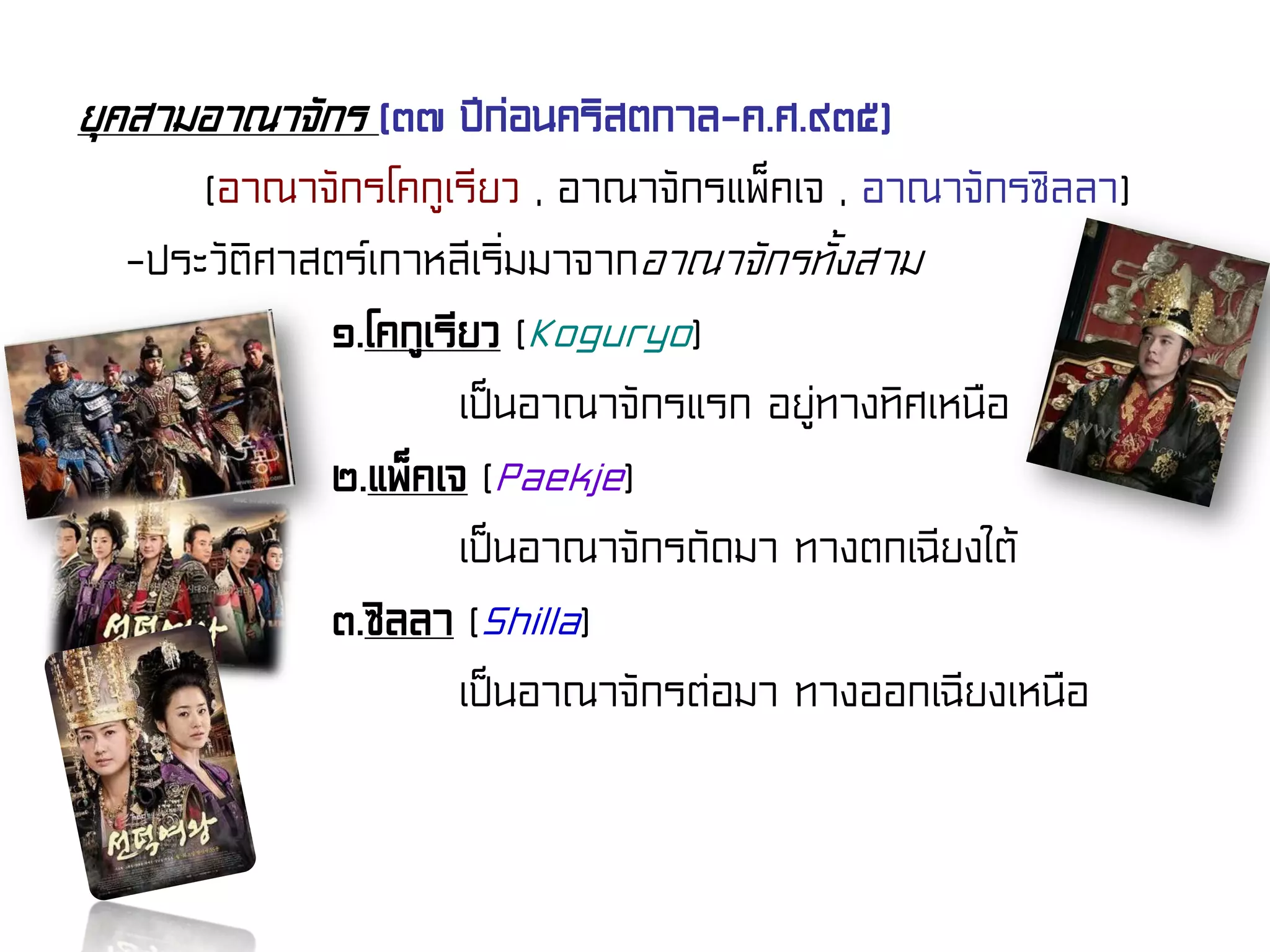 ยุคสามอาณาจักร (๓๗ ปีก่อนคริสตกาล-ค.ศ.๙๓๕)
(อาณาจักรโคกูเรียว , อาณาจักรแพ็คเจ , อาณาจักรซิลลา)
-ประวัติศาสตร์เกาหลีเริ่มมาจากอาณาจักรทั้งสาม
๑.โคกูเรียว (Koguryo)
เป็นอาณาจักรแรก อยู่ทางทิศเหนือ
๒.แพ็คเจ (Paekje)
เป็นอาณาจักรถัดมา ทางตกเฉียงใต้
๓.ซิลลา (Shilla)
เป็นอาณาจักรต่อมา ทางออกเฉียงเหนือ
 