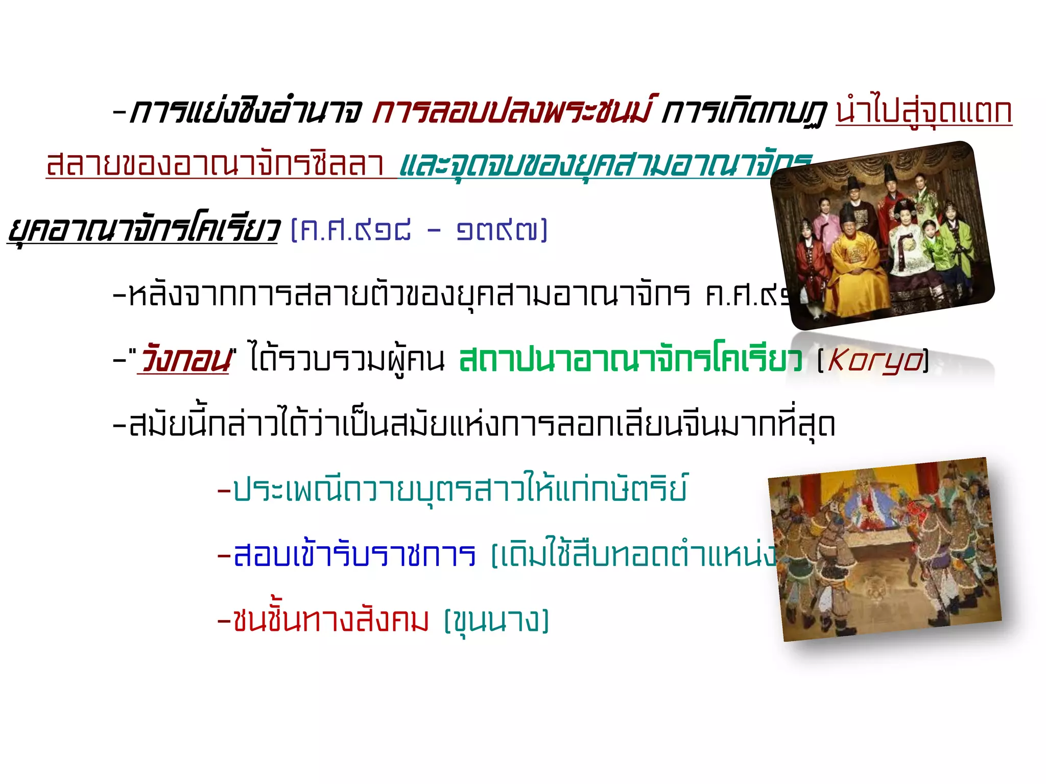 -การแย่งชิงอํานาจ การลอบปลงพระชนม์ การเกิดกบฏ นําไปสู่จุดแตก
สลายของอาณาจักรซิลลา และจุดจบของยุคสามอาณาจักร
ยุคอาณาจักรโคเรียว (ค.ศ.๙๑๘ - ๑๓๙๗)
-หลังจากการสลายตัวของยุคสามอาณาจักร ค.ศ.๙๑๘
-“วังกอน” ได้รวบรวมผู้คน สถาปนาอาณาจักรโคเรียว (Koryo)
-สมัยนี้กล่าวได้ว่าเป็นสมัยแห่งการลอกเลียนจีนมากที่สุด
-ประเพณีถวายบุตรสาวให้แก่กษัตริย์
-สอบเข้ารับราชการ (เดิมใช้สืบทอดตําแหน่ง)
-ชนชั้นทางสังคม (ขุนนาง)
 
