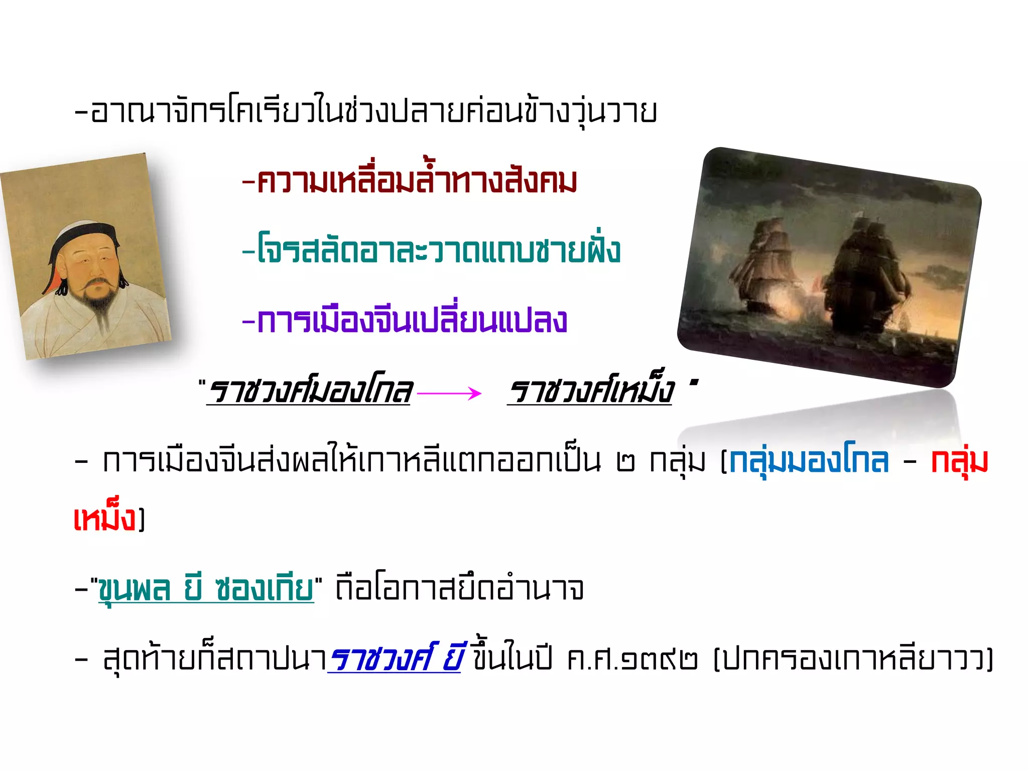 -อาณาจักรโคเรียวในช่วงปลายค่อนข้างวุ่นวาย
-ความเหลื่อมล้ําทางสังคม
-โจรสลัดอาละวาดแถบชายฝั่ง
-การเมืองจีนเปลี่ยนแปลง
“ราชวงศ์มองโกล ราชวงศ์เหม็ง ”
- การเมืองจีนส่งผลให้เกาหลีแตกออกเป็น ๒ กลุ่ม (กลุ่มมองโกล - กลุ่ม
เหม็ง)
-“ขุนพล ยี ซองเกีย” ถือโอกาสยึดอํานาจ
- สุดท้ายก็สถาปนาราชวงศ์ ยี ขึ้นในปี ค.ศ.๑๓๙๒ (ปกครองเกาหลียาวว)
 