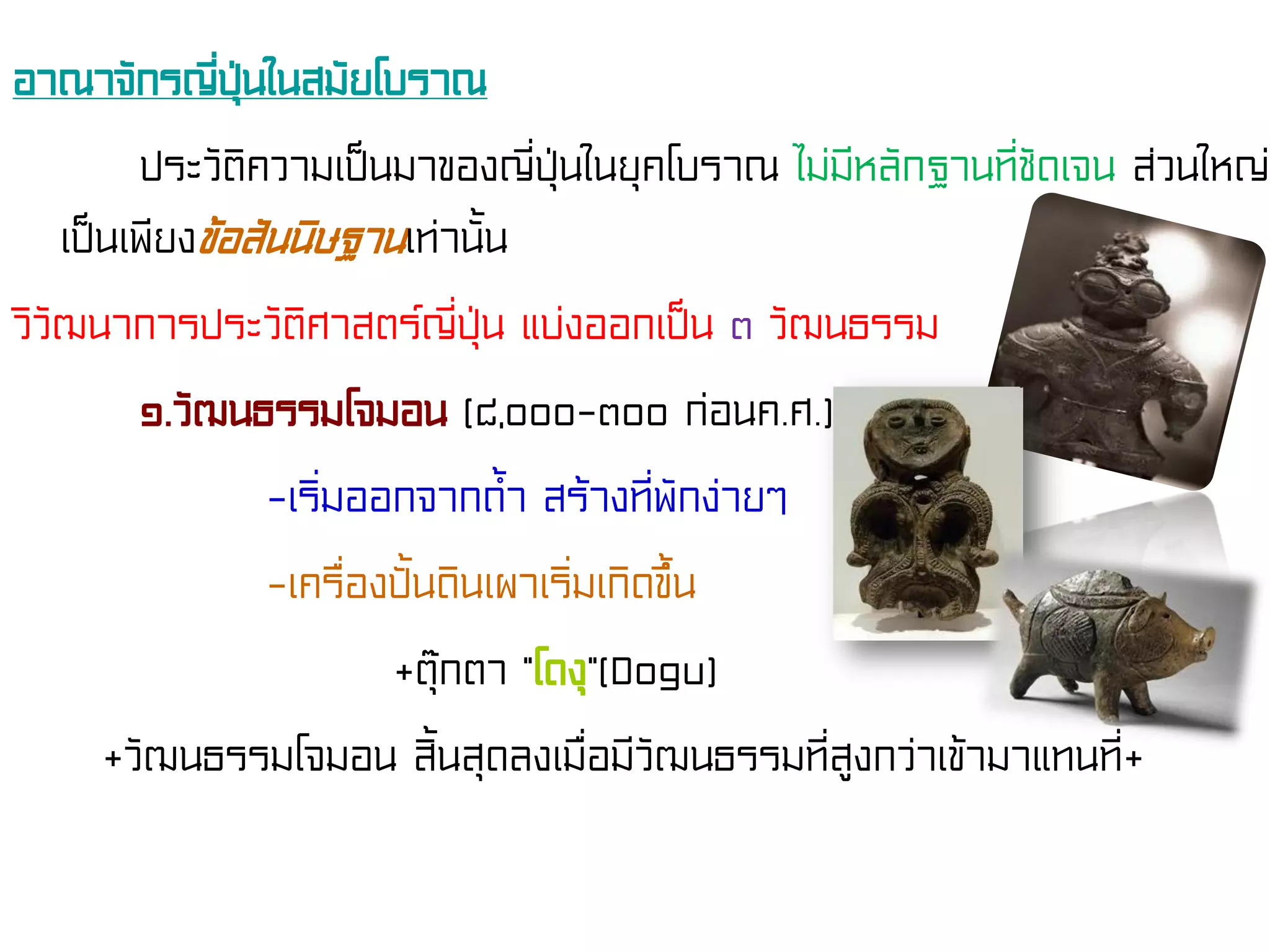 อาณาจักรญี่ปุ่นในสมัยโบราณ
ประวัติความเป็นมาของญี่ปุ่นในยุคโบราณ ไม่มีหลักฐานที่ชัดเจน ส่วนใหญ่
เป็นเพียงข้อสันนิษฐานเท่านั้น
วิวัฒนาการประวัติศาสตร์ญี่ปุ่น แบ่งออกเป็น ๓ วัฒนธรรม
๑.วัฒนธรรมโจมอน (๘,๐๐๐-๓๐๐ ก่อนค.ศ.)
-เริ่มออกจากถ้ํา สร้างที่พักง่ายๆ
-เครื่องปั้นดินเผาเริ่มเกิดขึ้น
+ตุ๊กตา “โดงุ”(Dogu)
+วัฒนธรรมโจมอน สิ้นสุดลงเมื่อมีวัฒนธรรมที่สูงกว่าเข้ามาแทนที่+
 