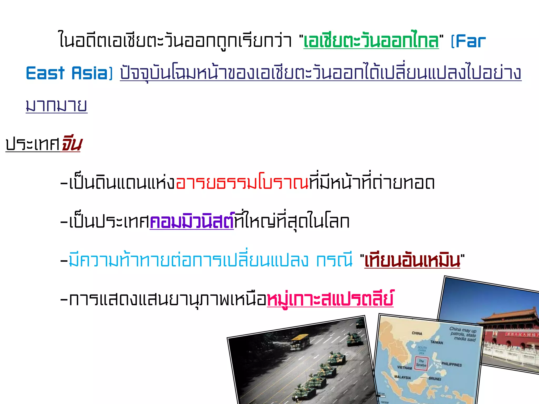 ในอดีตเอเชียตะวันออกถูกเรียกว่า “เอเชียตะวันออกไกล” (Far
East Asia) ปัจจุบันโฉมหน้าของเอเชียตะวันออกได้เปลี่ยนแปลงไปอย่าง
มากมาย
ประเทศจีน
-เป็นดินแดนแห่งอารยธรรมโบราณที่มีหน้าที่ถ่ายทอด
-เป็นประเทศคอมมิวนิสต์ที่ใหญ่ที่สุดในโลก
-มีความท้าทายต่อการเปลี่ยนแปลง กรณี “เทียนอันเหมิน”
-การแสดงแสนยานุภาพเหนือหมู่เกาะสแปรตลีย์
 