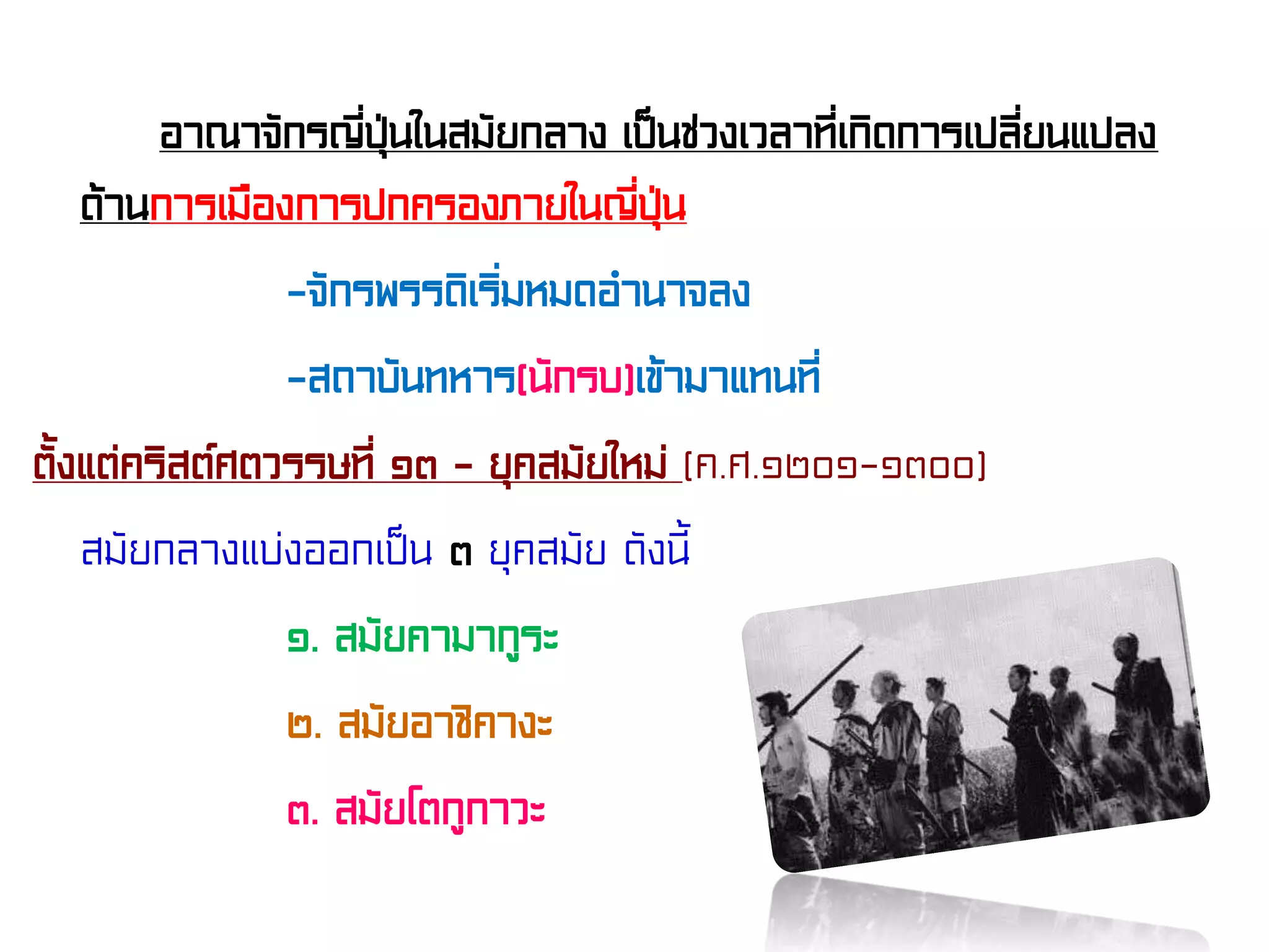 อาณาจักรญี่ปุ่นในสมัยกลาง เป็นช่วงเวลาที่เกิดการเปลี่ยนแปลง
ด้านการเมืองการปกครองภายในญี่ปุ่น
-จักรพรรดิเริ่มหมดอํานาจลง
-สถาบันทหาร(นักรบ)เข้ามาแทนที่
ตั้งแต่คริสต์ศตวรรษที่ ๑๓ – ยุคสมัยใหม่ (ค.ศ.๑๒๐๑-๑๓๐๐)
สมัยกลางแบ่งออกเป็น ๓ ยุคสมัย ดังนี้
๑. สมัยคามากูระ
๒. สมัยอาชิคางะ
๓. สมัยโตกูกาวะ
 