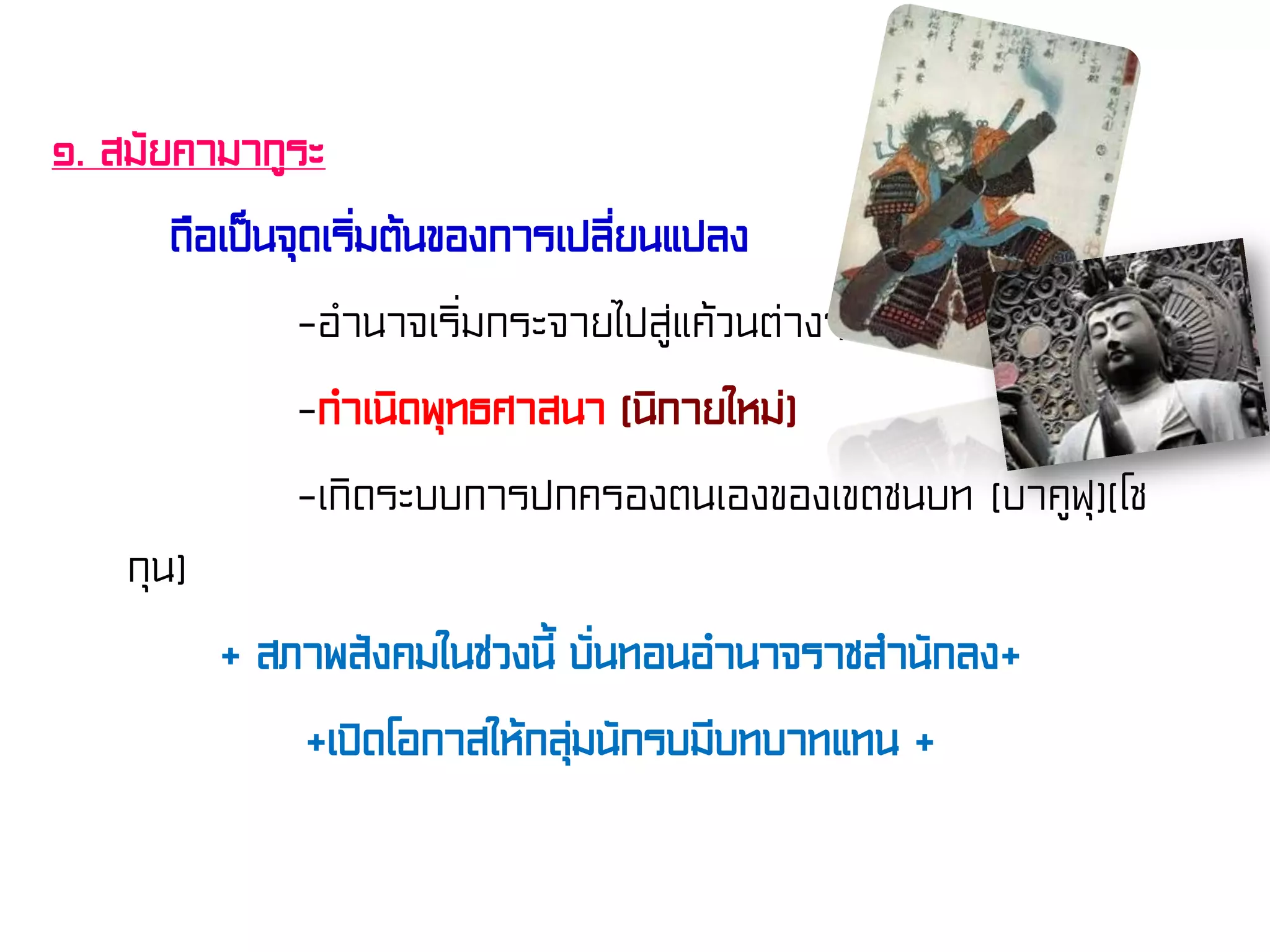 ๑. สมัยคามากูระ
ถือเป็นจุดเริ่มต้นของการเปลี่ยนแปลง
-อํานาจเริ่มกระจายไปสู่แค้วนต่างๆ
-กําเนิดพุทธศาสนา (นิกายใหม่)
-เกิดระบบการปกครองตนเองของเขตชนบท (บาคูฟุ)(โช
กุน)
+ สภาพสังคมในช่วงนี้ บั่นทอนอํานาจราชสํานักลง+
+เปิดโอกาสให้กลุ่มนักรบมีบทบาทแทน +
 