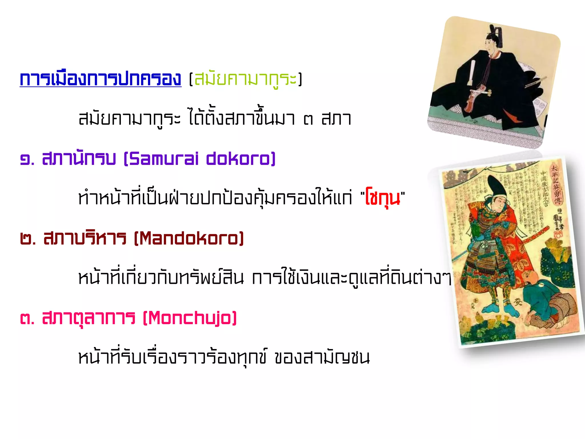การเมืองการปกครอง (สมัยคามากูระ)
สมัยคามากูระ ได้ตั้งสภาขึ้นมา ๓ สภา
๑. สภานักรบ (Samurai dokoro)
ทําหน้าที่เป็นฝ่ายปกป้องคุ้มครองให้แก่ “โชกุน”
๒. สภาบริหาร (Mandokoro)
หน้าที่เกี่ยวกับทรัพย์สิน การใช้เงินและดูแลที่ดินต่างๆ
๓. สภาตุลาการ (Monchujo)
หน้าที่รับเรื่องราวร้องทุกข์ ของสามัญชน
 