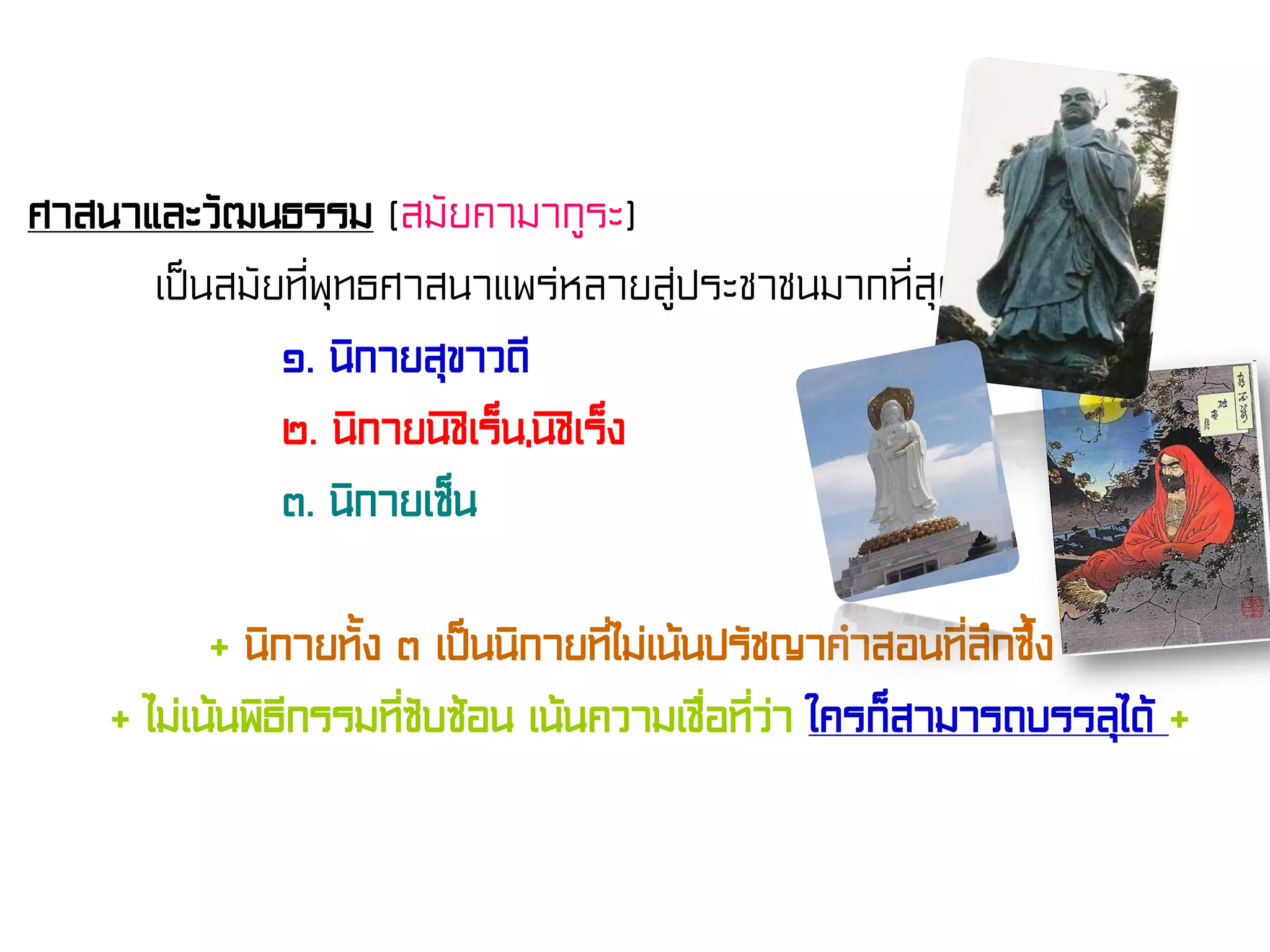 ศาสนาและวัฒนธรรม (สมัยคามากูระ)
เป็นสมัยที่พุทธศาสนาแพร่หลายสู่ประชาชนมากที่สุด
๑. นิกายสุขาวดี
๒. นิกายนิชิเร็น,นิชิเร็ง
๓. นิกายเซ็น
+ นิกายทั้ง ๓ เป็นนิกายที่ไม่เน้นปรัชญาคําสอนที่ลึกซึ้ง +
+ ไม่เน้นพิธีกรรมที่ซับซ้อน เน้นความเชื่อที่ว่า ใครก็สามารถบรรลุได้ +
 