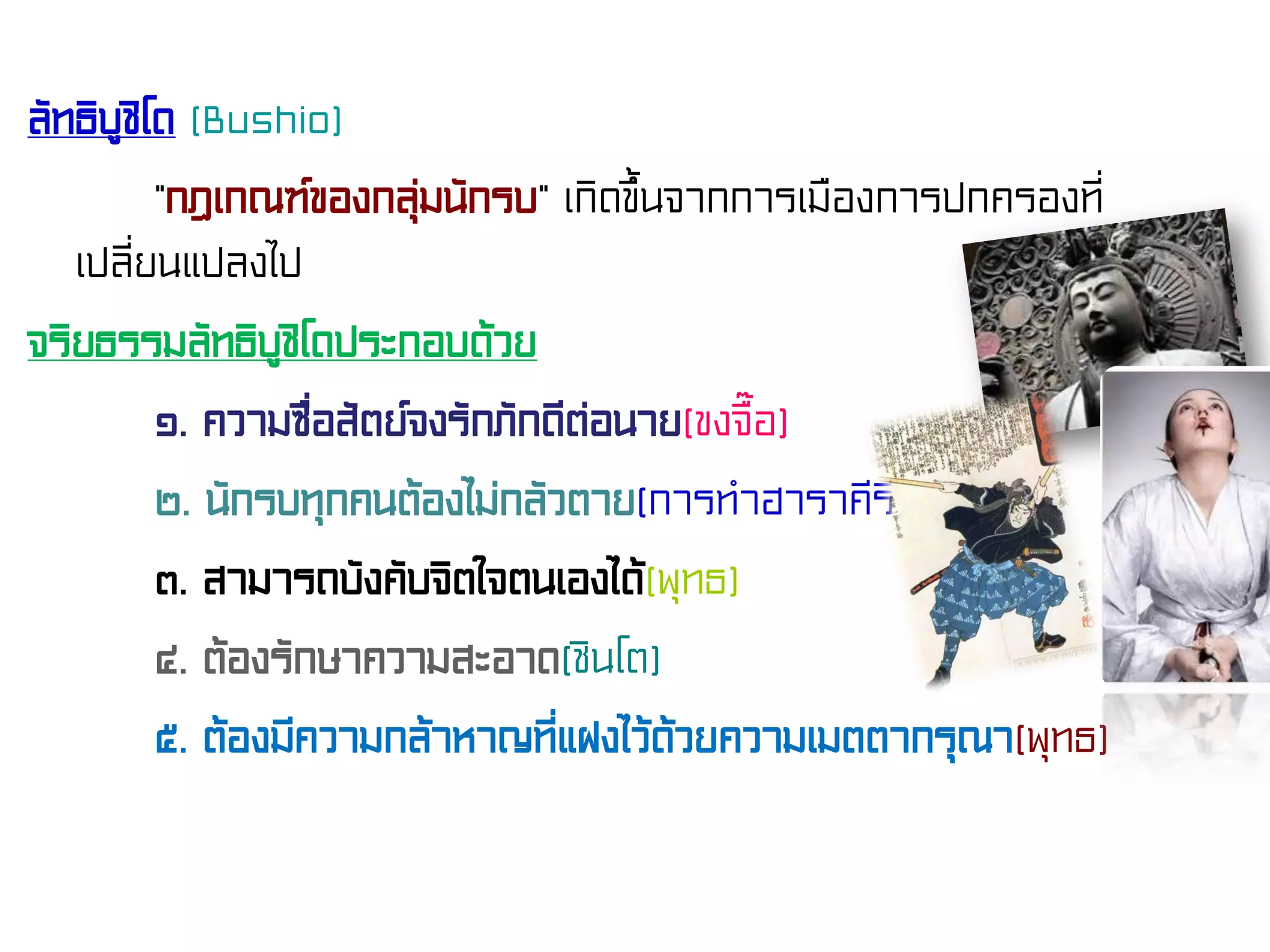 ลัทธิบูชิโด (Bushio)
“กฎเกณฑ์ของกลุ่มนักรบ” เกิดขึ้นจากการเมืองการปกครองที่
เปลี่ยนแปลงไป
จริยธรรมลัทธิบูชิโดประกอบด้วย
๑. ความซื่อสัตย์จงรักภักดีต่อนาย(ขงจื๊อ)
๒. นักรบทุกคนต้องไม่กลัวตาย(การทําฮาราคีรี)
๓. สามารถบังคับจิตใจตนเองได้(พุทธ)
๔. ต้องรักษาความสะอาด(ชินโต)
๕. ต้องมีความกล้าหาญที่แฝงไว้ด้วยความเมตตากรุณา(พุทธ)
 