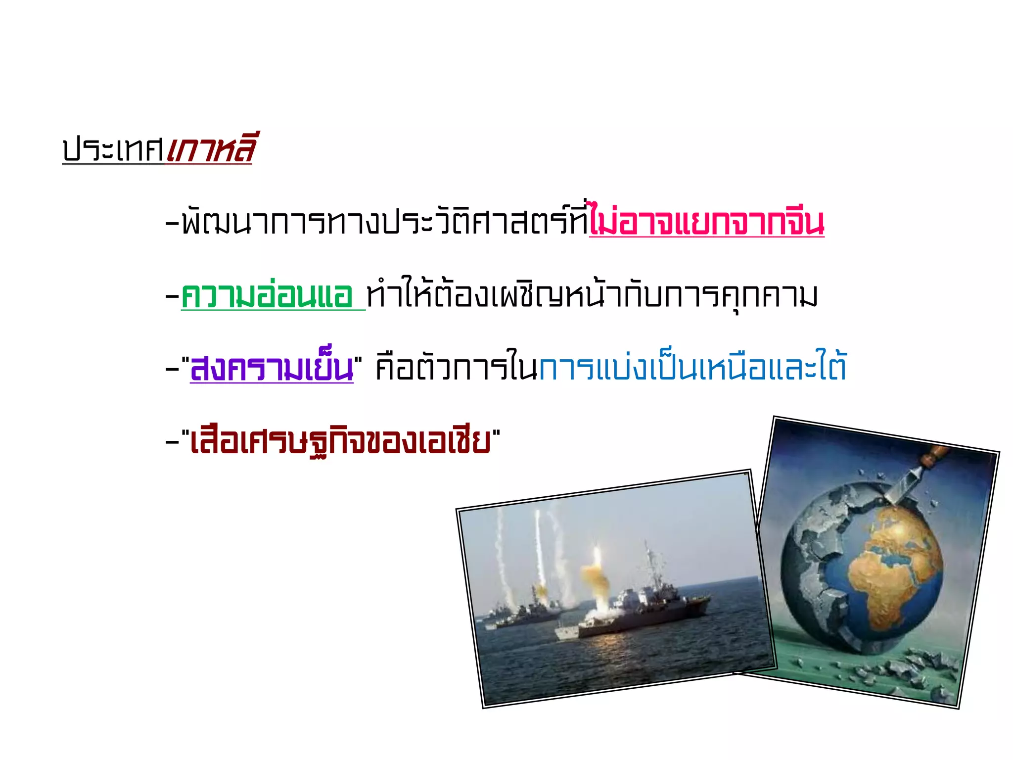 ประเทศเกาหลี
-พัฒนาการทางประวัติศาสตร์ที่ไม่อาจแยกจากจีน
-ความอ่อนแอ ทําให้ต้องเผชิญหน้ากับการคุกคาม
-“สงครามเย็น” คือตัวการในการแบ่งเป็นเหนือและใต้
-“เสือเศรษฐกิจของเอเชีย”
 