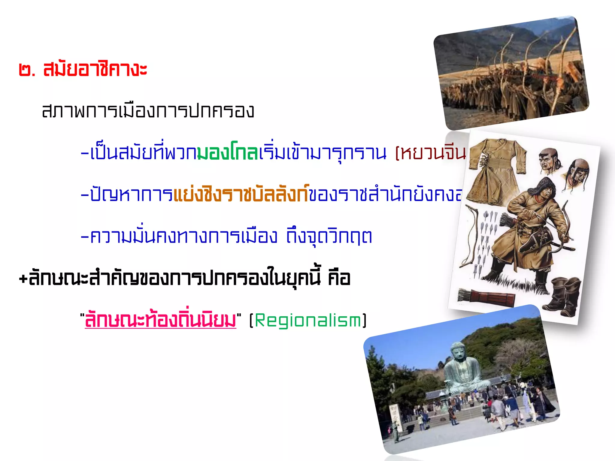 ๒. สมัยอาชิคางะ
สภาพการเมืองการปกครอง
-เป็นสมัยที่พวกมองโกลเริ่มเข้ามารุกราน (หยวนจีน)
-ปัญหาการแย่งชิงราชบัลลังก์ของราชสํานักยังคงอยู่
-ความมั่นคงทางการเมือง ถึงจุดวิกฤต
+ลักษณะสําคัญของการปกครองในยุคนี้ คือ
“ลักษณะท้องถิ่นนิยม” (Regionalism)
 