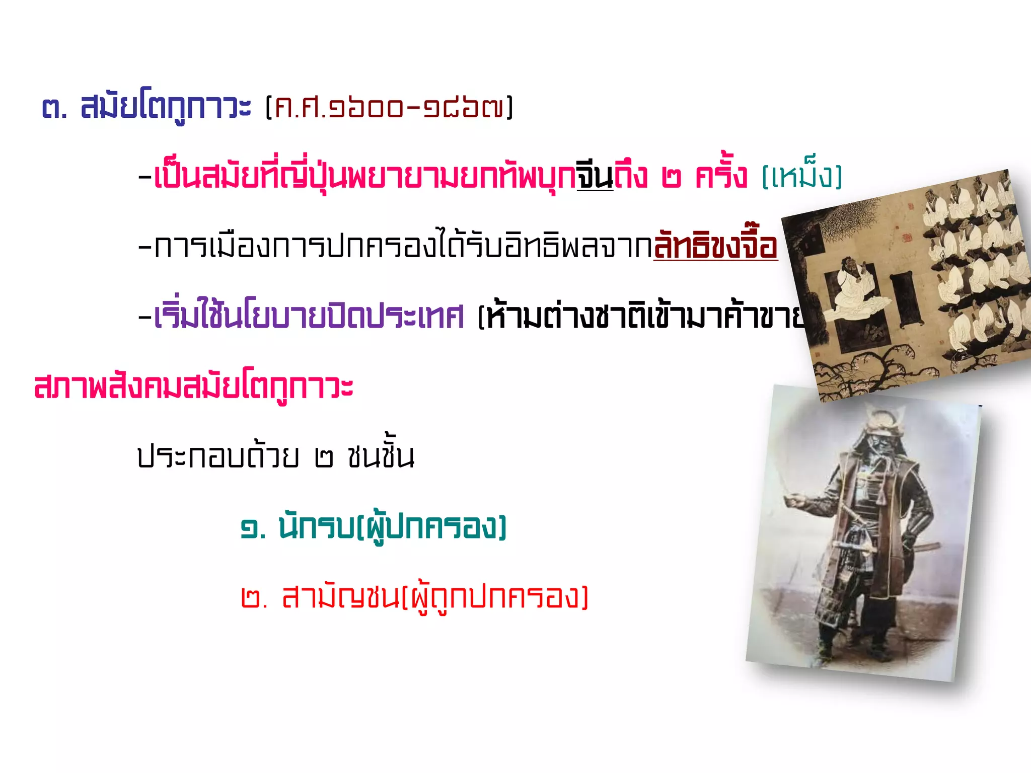 ๓. สมัยโตกูกาวะ (ค.ศ.๑๖๐๐-๑๘๖๗)
-เป็นสมัยที่ญี่ปุ่นพยายามยกทัพบุกจีนถึง ๒ ครั้ง (เหม็ง)
-การเมืองการปกครองได้รับอิทธิพลจากลัทธิขงจื๊อ
-เริ่มใช้นโยบายปิดประเทศ (ห้ามต่างชาติเข้ามาค้าขาย)
สภาพสังคมสมัยโตกูกาวะ
ประกอบด้วย ๒ ชนชั้น
๑. นักรบ(ผู้ปกครอง)
๒. สามัญชน(ผู้ถูกปกครอง)
 