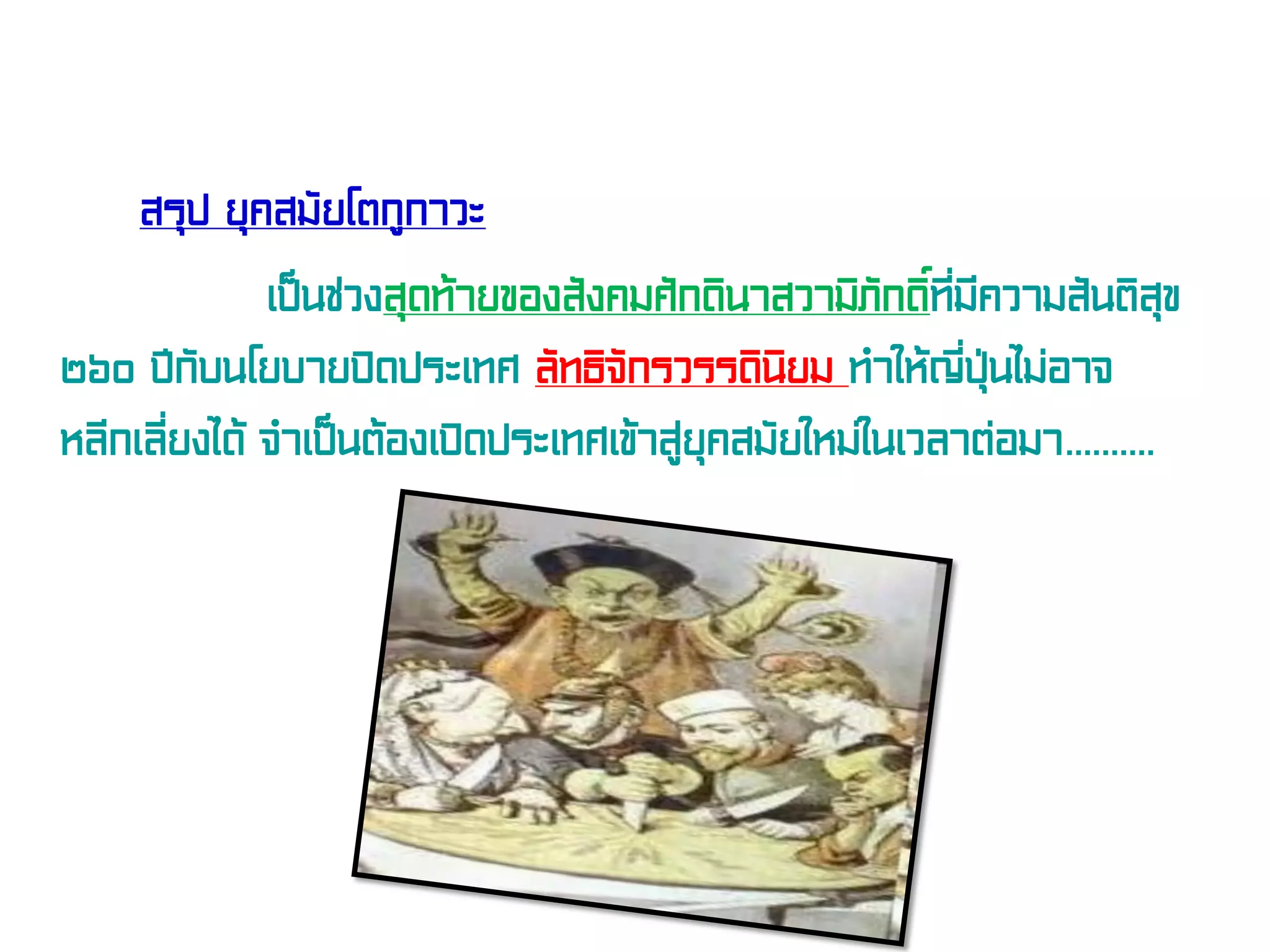 สรุป ยุคสมัยโตกูกาวะ
เป็นช่วงสุดท้ายของสังคมศักดินาสวามิภักดิ์ที่มีความสันติสุข
๒๖๐ ปีกับนโยบายปิดประเทศ ลัทธิจักรวรรดินิยม ทําให้ญี่ปุ่นไม่อาจ
หลีกเลี่ยงได้ จําเป็นต้องเปิดประเทศเข้าสู่ยุคสมัยใหม่ในเวลาต่อมา..........
 