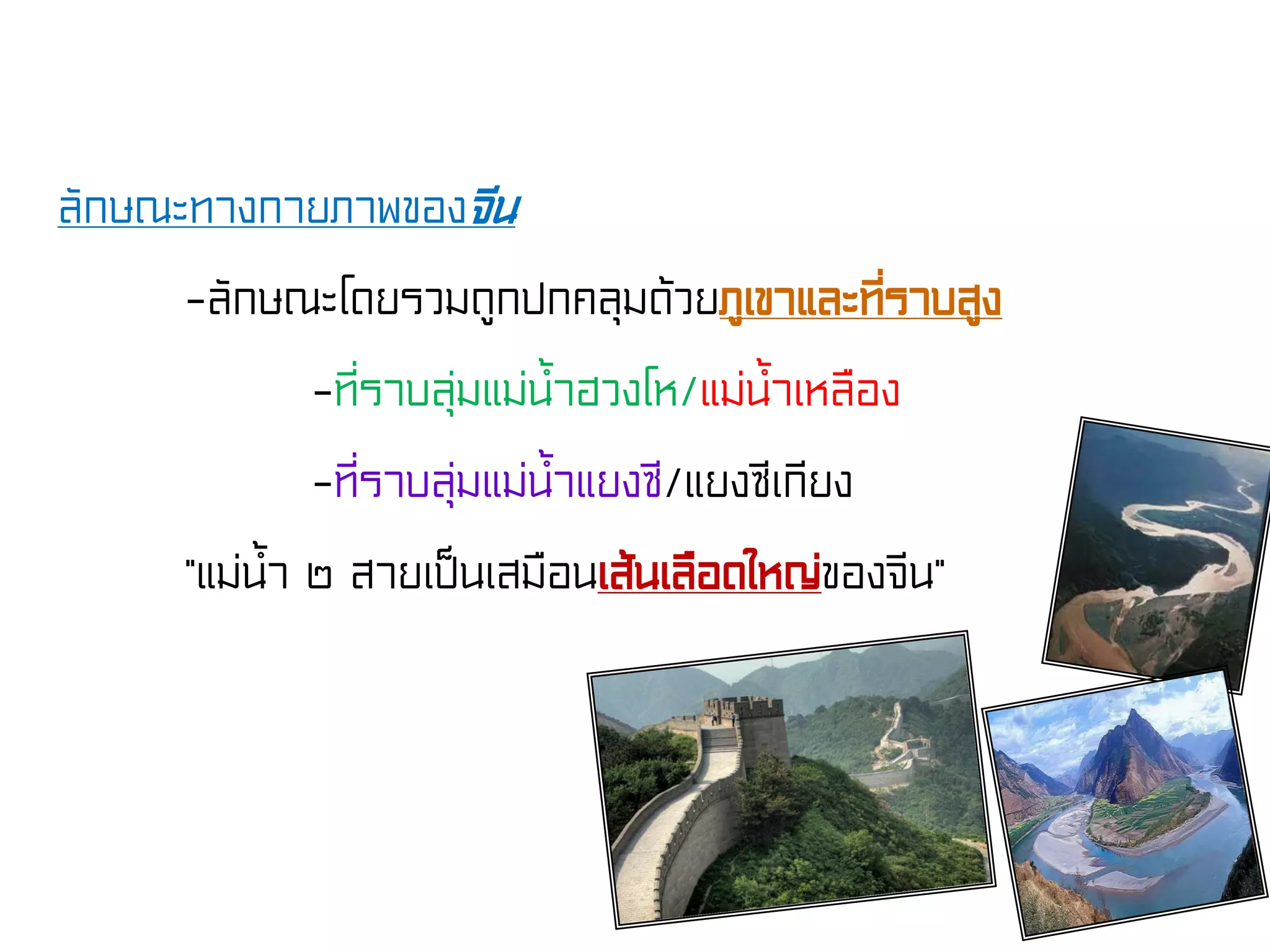 ลักษณะทางกายภาพของจีน
-ลักษณะโดยรวมถูกปกคลุมด้วยภูเขาและที่ราบสูง
-ที่ราบลุ่มแม่น้ําฮวงโห/แม่น้ําเหลือง
-ที่ราบลุ่มแม่น้ําแยงซี/แยงซีเกียง
“แม่น้ํา ๒ สายเป็นเสมือนเส้นเลือดใหญ่ของจีน”
 