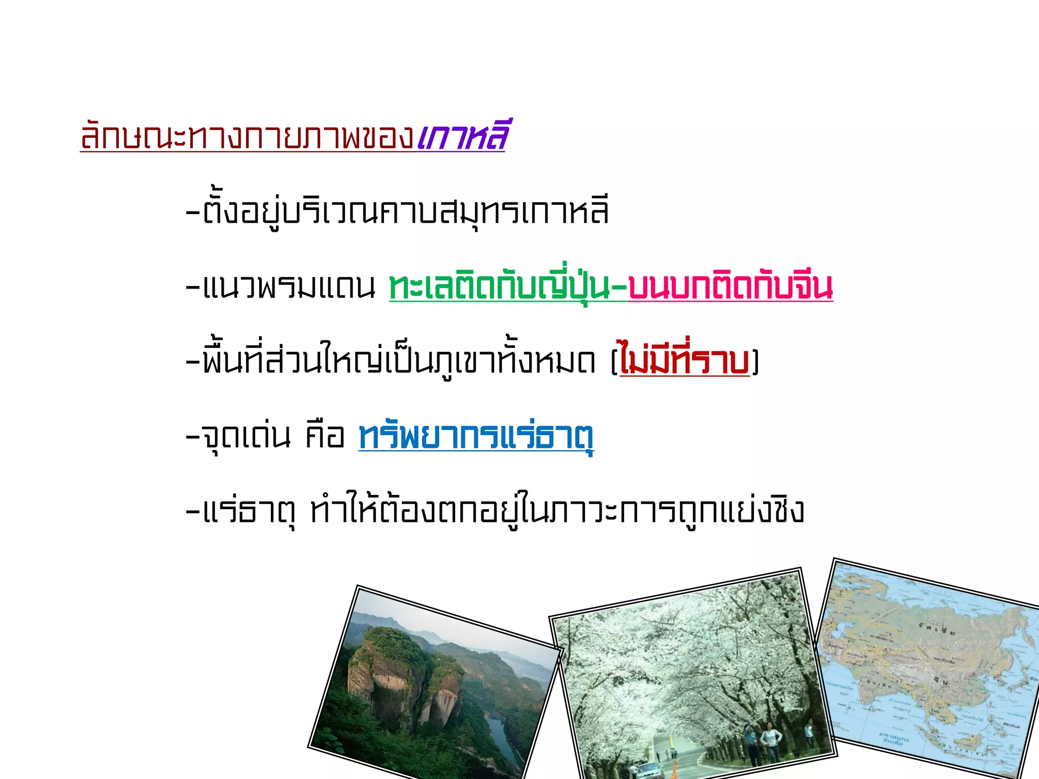 ลักษณะทางกายภาพของเกาหลี
-ตั้งอยู่บริเวณคาบสมุทรเกาหลี
-แนวพรมแดน ทะเลติดกับญี่ปุ่น-บนบกติดกับจีน
-พื้นที่ส่วนใหญ่เป็นภูเขาทั้งหมด (ไม่มีที่ราบ)
-จุดเด่น คือ ทรัพยากรแร่ธาตุ
-แร่ธาตุ ทําให้ต้องตกอยู่ในภาวะการถูกแย่งชิง
 
