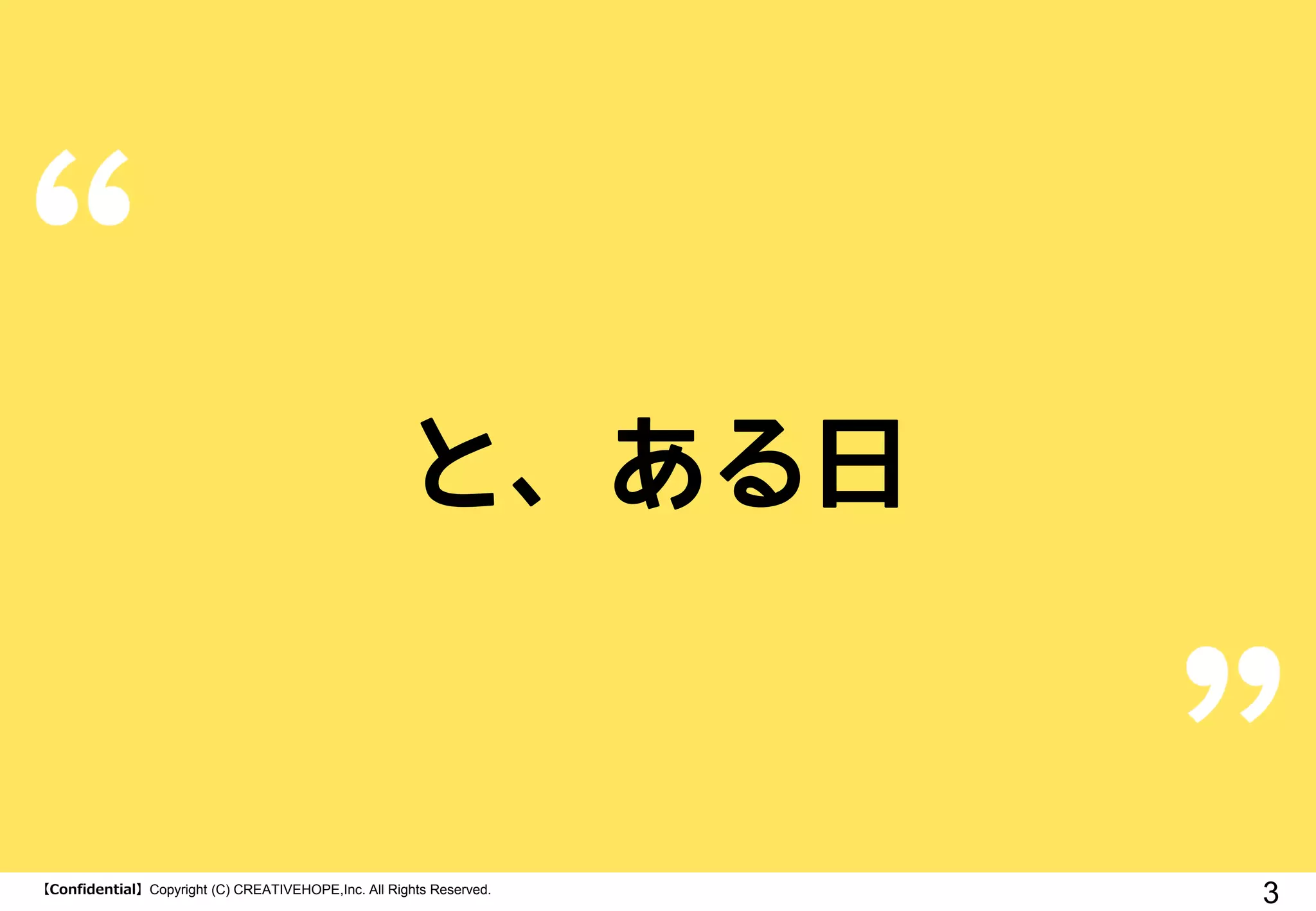 【Confidential】Copyright (C) CREATIVEHOPE,Inc. All Rights Reserved.
3
と、ある日
 