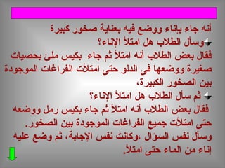‫كبيرة‬ ‫صخور‬ ‫بعناية‬ ‫فيه‬ ‫ووضع‬ ‫بإناء‬ ‫جاء‬ ‫أنه‬
‫الناء؟‬ ‫امتل‬ ‫هل‬ ‫الطل ب‬ ‫وسأل‬
‫بحصيات‬ ‫ملئ‬ ‫بكيس‬ ‫جاء‬ ‫ثم‬ ‫امتل‬ ‫أنه‬ ‫الطل ب‬ ‫بعض‬ ‫فقال‬
‫الموجودة‬ ‫الفراغات‬ ‫امتلت‬ ‫حتى‬ ‫الدلو‬ ‫فى‬ ‫ووضعها‬ ‫صغيرة‬
،‫الكبيرة‬ ‫الصخور‬ ‫بين‬
‫الناء؟‬ ‫امتل‬ ‫هل‬ ‫الطل ب‬ ‫سأل‬ ‫ثم‬
‫ووضعه‬ ‫رمل‬ ‫بكيس‬ ‫جاء‬ ‫ثم‬ ‫امتل‬ ‫أنه‬ ‫الطل ب‬ ‫بعض‬ ‫فقال‬
.‫الصخور‬ ‫بين‬ ‫الموجودة‬ ‫الفراغات‬ ‫جميع‬ ‫امتلت‬ ‫حتى‬
‫عليه‬ ‫وضع‬ ‫ثم‬ ،‫الجابة‬ ‫نفس‬ ‫،وكانت‬ ‫السؤال‬ ‫نفس‬ ‫وسأل‬
.‫امتل‬ ‫حتى‬ ‫الماء‬ ‫من‬ ‫إناء‬
 