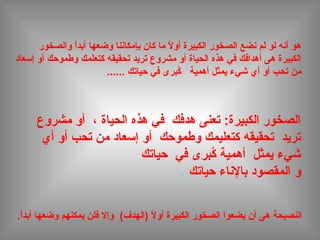 ‫والصخور‬ ‫ا‬ً ‫أبد‬ ‫وضعها‬ ‫بإمكاننا‬ ‫كان‬ ‫ما‬ ‫ال‬ً  ‫أو‬ ‫الكبيرة‬ ‫الصخور‬ ‫نضع‬ ‫لم‬ ‫لو‬ ‫أنه‬ ‫هو‬
‫إسعاد‬ ‫أو‬ ‫وطموحك‬ ‫كتعلمك‬ ‫تحقيقه‬ ‫تريد‬ ‫مشروع‬ ‫أو‬ ‫الحياة‬ ‫هذه‬ ‫في‬ ‫أهدافك‬ ‫هى‬ ‫الكبيرة‬
‫حياتك‬ ‫في‬ ‫كبرى‬ُ‫ب‬ ‫أهمية‬ ‫يمثل‬ ‫شيء‬ ‫أي‬ ‫أو‬ ‫تحب‬ ‫من‬......
‫مشروع‬ ‫أو‬ ، ‫الحياة‬ ‫هذه‬ ‫في‬ ‫هدفك‬ ‫تعنى‬ :‫الكبيرة‬ ‫الصخور‬
‫أي‬ ‫أو‬ ‫تحب‬ ‫من‬ ‫إسعاد‬ ‫أو‬ ‫وطموحك‬ ‫كتعليمك‬ ‫تحقيقه‬ ‫تريد‬
‫حياتك‬ ‫في‬ ‫كبرى‬ُ‫ب‬ ‫أهمية‬ ‫يمثل‬ ‫شيء‬
‫و‬‫حياتك‬ ‫بالناء‬ ‫المقصود‬.
.‫ا‬ً ‫أبد‬ ‫وضعها‬ ‫يمكنهم‬ ‫فلن‬ ‫وإال‬ (‫)الهدف‬ ‫ال‬ً  ‫أو‬ ‫الكبيرة‬ ‫الصخور‬ ‫يضعوا‬ ‫أن‬ ‫هى‬ ‫النصيحة‬
 