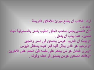 ‫يضع‬ ‫أن‬ ‫الكاتب‬ ‫أراد‬‫الكريمة‬ ‫للخلق‬ ‫ميزان‬
: ‫ويرى‬
‫*أن‬‫تجاه‬ ‫بالمسئولية‬ ‫يشعر‬ ‫الطيب‬ ‫الخلق‬ ‫صاحب‬ ‫الضميريجعل‬
‫يفعل‬ ‫أن‬ ‫يجب‬ ‫عما‬ ‫ضميره‬.
‫أن‬ ‫ضا‬ً  ‫*واي‬‫الكريم‬‫هو‬‫والجهر‬ ‫السر‬ ‫فى‬ ‫يتصدق‬ ‫من‬
‫*و‬‫الرحيم‬‫هو‬‫البؤس‬ ‫بمتاظر‬ ‫عينه‬ ‫قبل‬ ‫قلبه‬ ‫يتأثر‬ ‫الذى‬
‫*ويرى‬‫العادل‬‫هو‬‫الخرين‬ ‫على‬ ‫الحكم‬ ‫قبل‬ ‫نفسه‬ ‫على‬ ‫يحكم‬ ‫من‬
*‫و‬‫كذلك‬‫الصادق‬‫هو‬. ‫وقوله‬ ‫فعله‬ ‫فى‬ ‫يصدق‬ ‫من‬
 