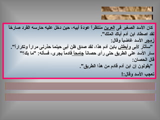 ‫فى‬ ‫الصغير‬ ‫الدسد‬ ‫كان‬‫العرين‬‫ا‬ً ‫صارخ‬ ‫القرد‬ ‫حاردسه‬ ‫عليه‬ ‫دخل‬ ‫حين‬ ،‫أبيه‬ ‫عودة‬ ‫ا‬ً ‫منتظر‬
."‫الملك‬ ‫أباك‬ ‫آدم‬ ‫ابن‬ ‫اصطاد‬ ‫لقد‬
‫زمجر‬:‫وقال‬ ‫ا‬ً ‫غاضب‬ ‫الدسد‬
‫لبى‬ ‫"دسأثأر‬‫وأبطش‬."‫ا‬ً ‫وتكرار‬ ‫ا‬ً ‫مرار‬ ‫حذرنى‬ ‫حينما‬ ‫أبى‬ ‫ظن‬ ‫صدق‬ ‫لقد‬ ،‫هذا‬ ‫آدم‬ ‫بابن‬
‫ا‬ً ‫حصان‬ ‫رأى‬ ‫حتى‬ ‫الطريق‬ ‫على‬ ‫الدسد‬ ‫دسار‬‫ا‬ً ‫جامح‬"‫بك؟‬ ‫"ما‬ :‫فسأله‬ ،‫يجرى‬ ‫ا‬ً ‫قادم‬
:‫الحصان‬ ‫قال‬
."‫الطريق‬ ‫هذا‬ ‫من‬ ‫قادم‬ ‫آدم‬ ‫ابن‬ ‫إن‬ ‫"يقولون‬
:‫وقال‬ ‫الدسد‬ ‫تعجب‬!
 