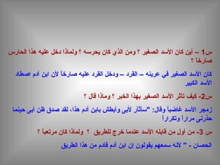 ‫س‬1‫الحارس‬ ‫هذا‬ ‫عليه‬ ‫دخل‬ ‫ولماذا‬ ‫؟‬ ‫يحردسه‬ ‫كان‬ ‫الذي‬ ‫ومن‬ ‫؟‬ ‫الصغير‬ ‫الدسد‬ ‫كان‬ ‫أين‬ –
‫؟‬ ‫ا‬ً ‫صارخ‬
‫اصطاد‬ ‫آدم‬ ‫ابن‬ ‫لن‬ ‫ا‬ً ‫صارخ‬ ‫عليه‬ ‫القرد‬ ‫ودخل‬ – ‫القرد‬ – ‫عرينه‬ ‫في‬ ‫الصغير‬ ‫الدسد‬ ‫كان‬
‫الكبير‬ ‫الدسد‬
‫س‬2‫؟‬ ‫قال‬ ‫وماذا‬ ‫؟‬ ‫الخبر‬ ‫بهذا‬ ‫الصغير‬ ‫الدسد‬ ‫تأثر‬ ‫كيف‬ -
‫حينما‬ ‫أبى‬ ‫ظن‬ ‫صدق‬ ‫لقد‬ ،‫هذا‬ ‫آدم‬ ‫بابن‬ ‫وأبطش‬ ‫لبى‬ ‫"دسأثأر‬ :‫وقال‬ ‫ا‬ً ‫غاضب‬ ‫الدسد‬ ‫زمجر‬
‫ا‬ً ‫وتكرار‬ ‫ا‬ً ‫مرار‬ ‫حذرنى‬
‫س‬3‫؟‬ ‫ا‬ً ‫مرتعب‬ ‫كان‬ ‫ولماذا‬ ‫؟‬ ‫للطريق‬ ‫خرج‬ ‫عندما‬ ‫الدسد‬ ‫قابله‬ ‫من‬ ‫أول‬ ‫من‬ -
‫الطريق‬ ‫هذا‬ ‫من‬ ‫قادم‬ ‫آدم‬ ‫ابن‬ ‫إن‬ ‫يقولون‬ ‫دسمعهم‬ ‫لنه‬ " - ‫الحصان‬
 