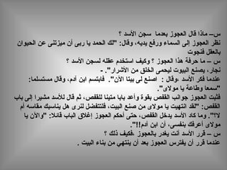 ‫؟‬ ‫الدسد‬ ‫دسجن‬ ‫بعدما‬ ‫العجوز‬ ‫قال‬ ‫ماذا‬ –‫س‬
‫الحيوان‬ ‫عن‬ ‫ميزتنى‬ ‫أن‬ ‫ربى‬ ‫يا‬ ‫الحمد‬ ‫"لك‬ :‫وقال‬ ،‫يديه‬ ‫ورفع‬ ‫السماء‬ ‫إلى‬ ‫العجوز‬ ‫نظر‬
‫فنجوت‬ ‫بالعقل‬
‫؟‬ ‫الدسد‬ ‫لسجن‬ ‫عقله‬ ‫ادستخدم‬ ‫وكيف‬ ‫؟‬ ‫العجوز‬ ‫هذا‬ ‫حرفة‬ ‫ما‬ – ‫س‬
- ."‫الشرار‬ ‫من‬ ‫الخلق‬ ‫ليحمى‬ ‫البيوت‬ ‫يصنع‬ ،‫نجار‬
:‫مستسلما‬ ‫وقال‬ ،‫آدم‬ ‫ابن‬ ‫فابتسم‬ ."‫الن‬ ‫بيتا‬ ‫لى‬ ‫اصنع‬ : ‫،وقال‬ ‫الدسد‬ ‫فكر‬ ‫عندما‬
."‫مولى‬ ‫يا‬ ‫وطاعة‬ ‫"دسمعا‬
‫باب‬ ‫إلى‬ ‫مشيرا‬ ‫للدسد‬ ‫قال‬ ‫ثم‬ ،‫للقفص‬ ‫متينا‬ ‫بابا‬ ‫وأعد‬ ‫بقوة‬ ‫القفص‬ ‫جوانب‬ ‫العجوز‬ ‫فثبت‬
‫أم‬ ‫مقادسه‬ ‫ينادسبك‬ ‫هل‬ ‫لنرى‬ ‫فلتتفضل‬ ،‫البيت‬ ‫صنع‬ ‫من‬ ‫مولى‬ ‫يا‬ ‫انتهيت‬ ‫"لقد‬ :‫القفص‬
‫يا‬ ‫"والن‬ :‫قائال‬ ‫الباب‬ ‫إغالق‬ ‫العجوز‬ ‫أحكم‬ ‫حتى‬ ،‫القفص‬ ‫يدخل‬ ‫الدسد‬ ‫كاد‬ ‫وما‬ ."‫ل؟‬
."!!‫آدم‬ ‫ابن‬ ‫أن‬ ،‫بنفسى‬ ‫أعرفك‬ ‫مولى‬
‫؟‬ ‫ذلك‬ ‫،فكيف‬ ‫بالعجوز‬ ‫يغدر‬ ‫أنت‬ ‫الدسد‬ ‫قرر‬ – ‫س‬
. ‫البيت‬ ‫بناء‬ ‫من‬ ‫ينتهي‬ ‫أن‬ ‫بعد‬ ‫العجوز‬ ‫يفترس‬ ‫أن‬ ‫قرر‬ ‫عندما‬
 