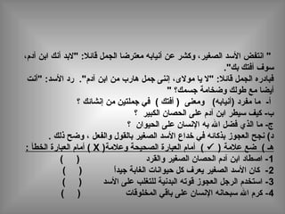 ،‫آدم‬ ‫ابن‬ ‫أنك‬ ‫"لبد‬ :‫قائال‬ ‫الجمل‬ ‫معترضا‬ ‫أنيابه‬ ‫عن‬ ‫وكشر‬ ،‫الصغير‬ ‫الدسد‬ ‫انتفض‬ "
."‫بك‬ ‫أفتك‬ ‫دسوف‬
‫"أنت‬ :‫الدسد‬ ‫رد‬ ."‫آدم‬ ‫ابن‬ ‫من‬ ‫هارب‬ ‫جمل‬ ‫إننى‬ ،‫مولى‬ ‫يا‬ ‫"ل‬ :‫قائال‬ ‫الجمل‬ ‫فبادره‬
" ‫جسمك؟‬ ‫وضخامة‬ ‫طولك‬ ‫مع‬ ‫أيضا‬
‫؟‬ ‫إنشائك‬ ‫من‬ ‫جملتين‬ ‫في‬ ( ‫أفتك‬ ) ‫ومعنى‬ (‫)أنيابه‬ ‫مفرد‬ ‫ما‬ -‫أ‬
‫؟‬ ‫الكبير‬ ‫الحصان‬ ‫على‬ ‫آدم‬ ‫ابن‬ ‫دسيطر‬ ‫كيف‬ -‫ب‬
‫؟‬ ‫الحيوان‬ ‫على‬ ‫النسان‬ ‫به‬ ‫ال‬ ‫فضل‬ ‫الذي‬ ‫ما‬ -‫ج‬
. ‫ذلك‬ ‫وضح‬ ، ‫والفعل‬ ‫بالقول‬ ‫الصغير‬ ‫الدسد‬ ‫خداع‬ ‫في‬ ‫بذكائه‬ ‫العجوز‬ ‫نجح‬ (‫د‬
) ‫عالمة‬ ‫ضع‬ ( ‫هـ‬)‫وعالمة‬ ‫الصحيحة‬ ‫العبارة‬ ‫أمام‬ (X: ‫الخطأ‬ ‫العبارة‬ ‫أمام‬ (
1( ) ‫والقرد‬ ‫الصغير‬ ‫الحصان‬ ‫آدم‬ ‫ابن‬ ‫اصطاد‬ -
2( ) ‫ا‬ً ‫جيد‬ ‫الغابة‬ ‫حيوانات‬ ‫كل‬ ‫يعرف‬ ‫الصغير‬ ‫الدسد‬ ‫كان‬ -
3( ) ‫الدسد‬ ‫على‬ ‫للتغلب‬ ‫البدنية‬ ‫قوته‬ ‫العجوز‬ ‫الرجل‬ ‫ادستخدم‬ -
4) ‫المخلوقات‬ ‫باقي‬ ‫على‬ ‫النسان‬ ‫دسبحانه‬ ‫ال‬ ‫كرم‬ -(
 
