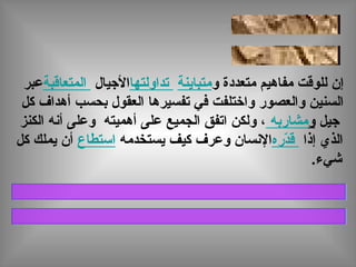 ‫و‬ ‫متعددة‬ ‫مفاهيم‬ ‫للوقت‬ ‫إن‬‫متباينة‬‫تداولتها‬‫اليجيال‬‫المتعاقبة‬‫عبر‬
‫كل‬ ‫أهداف‬ ‫بحسب‬ ‫العقول‬ ‫تفسيرها‬ ‫في‬ ‫واختلفت‬ ‫والعصور‬ ‫السنين‬
‫يجيل‬‫و‬‫مشاربه‬‫الكنز‬ ‫أنه‬ ‫وعلى‬ ‫أهميته‬ ‫على‬ ‫الجميع‬ ‫اتفق‬ ‫ولكن‬ ،
‫إذا‬ ‫الذي‬‫دره‬ّ‫ر‬‫ق‬‫يستخدمه‬ ‫كيف‬ ‫وعرف‬ ‫النسان‬‫استطاع‬‫كل‬ ‫يملك‬ ‫أن‬
.‫شيء‬
 