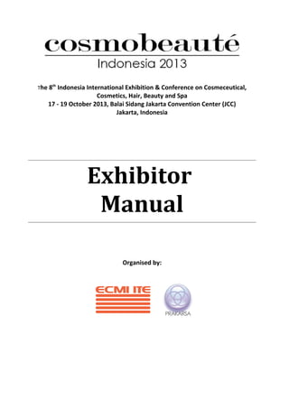 The 8th
Indonesia International Exhibition & Conference on Cosmeceutical,
Cosmetics, Hair, Beauty and Spa
17 - 19 October 2013, Balai Sidang Jakarta Convention Center (JCC)
Jakarta, Indonesia
Exhibitor
Manual
Organised by:
 
