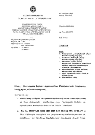 ΘΕΜΑ : Προγράμματα Σχολικών Δραστηριοτήτων (Περιβαλλοντικής Εκπαίδευσης,
Αγωγής Υγείας, Πολιτιστικών Θεμάτων)
Έχοντας υπ’ όψιν :
1. Tην υπ’ αριθμ. Απόφαση του Πρωθυπουργού 90595/ Στ5 (ΦΕΚ 1667 Β΄/5-7-2013)
με θέμα «Καθορισμός αρμοδιοτήτων στους Υφυπουργούς Παιδείας και
Θρησκευμάτων, Κωνσταντίνο Γκιουλέκα και Συμεών Κεδίκογλου».
2. Την Υ.Α. 92998/Γ7/10-8-2012 (ΦΕΚ 2314 Β΄/10-08-2012) ΑΔΑ: Β4ΓΦ9-ΛΥΥ με
θέμα «Καθορισμός των οργάνων, των κριτηρίων και της διαδικασίας επιλογής και
τοποθέτησης των Υπευθύνων Περιβαλλοντικής Εκπαίδευσης, Αγωγής Υγείας,
ΕΛΛΗΝΙΚΗ ΔΗΜΟΚΡΑΤΙΑ
Να διατηρηθεί μέχρι…………..
Βαθμός Ασφαλείας
ΥΠΟΥΡΓΕΙΟ ΠΑΙΔΕΙΑΣ ΚΑΙ ΘΡΗΣΚΕΥΜΑΤΩΝ
-----
ΕΝΙΑΙΟΣ ΔΙΟΙΚΗΤΙΚΟΣ ΤΟΜΕΑΣ
Π/ΘΜΙΑΣ ΚΑΙ Δ/ΘΜΙΑΣ ΕΚΠ/ΣΗΣ
Δ/ΝΣΗ ΣΥΜΒΟΥΛΕΥΤΙΚΟΥ ΕΠΑΓΓΕΛΜΑΤΙΚΟΥ
ΠΡΟΣΑΝΑΤΟΛΙΣΜΟΥ & ΕΚΠΑΙΔΕΥΤΙΚΩΝ ΔΡΑΣΤΗΡΙΟΤΗΤΩΝ
Μαρούσι, 11-09-2013
ΤΜΗΜΑ Β΄ ΑΓΩΓΗΣ ΥΓΕΙΑΣ & ΠΕΡΙΒΑΛΛΟΝΤΙΚΗΣ ΑΓΩΓΗΣ
ΤΜΗΜΑ Δ΄ ΑΙΣΘΗΤΙΚΗΣ ΑΓΩΓΗΣ
Αρ. Πρωτ. 126889/Γ7
----- Βαθ. Προτερ.
Ταχ. Δ/νση: Ανδρέα Παπανδρέου 37
Μαρούσι, Τ.Κ. 15180
Πληροφορίες : Αν. Ξυλόκοτα
Πην. Σακκοπούλου
Τηλέφωνο : 210-3443791
210 344 3023
ΑΠΟΦΑΣΗ
ΠΡΟΣ:
1. Περιφερειακές Δ/νσεις Π/θμιας & Δ/θμιας
Εκπαίδευσης όλης της χώρας
2. Διευθύνσεις Π/θμιας & Δ/θμιας
Εκπαίδευσης όλης της χώρας
3. Υπεύθυνους Περιβαλλοντικής
Εκπαίδευσης, Αγωγής Υγείας, Πολιτιστικών
Θεμάτων & Σχολικών Δραστηριοτήτων
Π/θμιας & Δ/θμιας Εκπ/σης
4. Σχολικές Μονάδες Π/θμιας & Δ/θμιας
Εκπ/σης (μέσω των Δ/νσεων)
5. Όλους τους εκπαιδευτικούς Π/θμιας &
Δ/θμιας Εκπ/σης
6. Όλα τα ΚΠΕ της χώρας
 