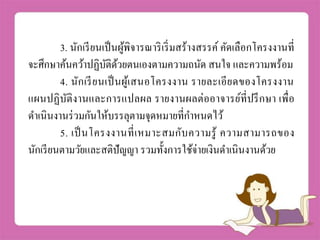 3. นักเรียนเป็นผู้พิจารณาริเริ่มสร้างสรรค์ คัดเลือกโครงงานที่
จะศึกษาค้นคว้าปฏิบัติด้วยตนเองตามความถนัด สนใจ และความพร้อม
4. นักเรียนเป็นผู้เสนอโครงงาน รายละเอียดของโครงงาน
แผนปฏิบัติงานและการแปลผล รายงานผลต่ออาจารย์ที่ปรึกษา เพื่อ
ดาเนินงานร่วมกันให้บรรลุตามจุดหมายที่กาหนดไว้
5. เป็นโครงงานที่เหมาะสมกับความรู้ ความสามารถของ
นักเรียนตามวัยและสติปัญญา รวมทั้งการใช้จ่ายเงินดาเนินงานด้วย
 