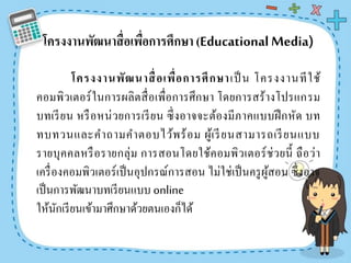 โครงงำนพัฒนำสื่อเพื่อกำรศึกษำ (EducationalMedia)
โครงงำนพัฒนำสื่อเพื่อกำรศึกษำเป็ น โครงงานทีใช้
คอมพิวเตอร์ในการผลิตสื่อเพื่อการศึกษา โดยการสร้างโปรแกรม
บทเรียน หรือหน่วยการเรียน ซึ่งอาจจะต้องมีภาคแบบฝึกหัด บท
ทบทวนและคาถามคาตอบไว้พร้อม ผู้เรียนสามารถเรียนแบบ
รายบุคคลหรือรายกลุ่ม การสอนโดยใช้คอมพิวเตอร์ช่วยนี้ ถือว่า
เครื่องคอมพิวเตอร์เป็นอุปกรณ์การสอน ไม่ใช่เป็นครูผู้สอน ซึ่งอาจ
เป็นการพัฒนาบทเรียนแบบ online
ให้นักเรียนเข้ามาศึกษาด้วยตนเองก็ได้
 