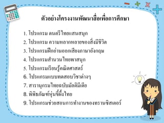 ตัวอย่ำงโครงงำนพัฒนำสื่อเพื่อกำรศึกษำ
1. โปรแกรม ดนตรีไทยแสนสนุก
2. โปรแกรม ความหลากหลายของสิ่งมีชีวิต
3. โปรแกรมฝึกอ่านออกเสียงภาษาอังกฤษ
4. โปรแกรมสานวนไทยพาสนุก
5. โปรแกรมเรียนรู้คณิตศาสตร์
6. โปรแกรมแบบทดสอบวิชาต่างๆ
7. สารานุกรมไทยฉบับมัลติมีเดีย
8. พิพิธภัณฑ์หุ่นขี้ผึ้งไทย
9. โปรแกรมช่วยสอนการทางานของทรานซิสเตอร์
 